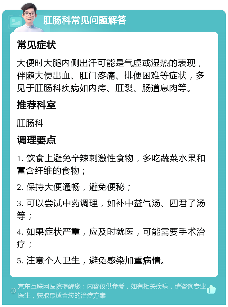 肛肠科常见问题解答 常见症状 大便时大腿内侧出汗可能是气虚或湿热的表现，伴随大便出血、肛门疼痛、排便困难等症状，多见于肛肠科疾病如内痔、肛裂、肠道息肉等。 推荐科室 肛肠科 调理要点 1. 饮食上避免辛辣刺激性食物，多吃蔬菜水果和富含纤维的食物； 2. 保持大便通畅，避免便秘； 3. 可以尝试中药调理，如补中益气汤、四君子汤等； 4. 如果症状严重，应及时就医，可能需要手术治疗； 5. 注意个人卫生，避免感染加重病情。