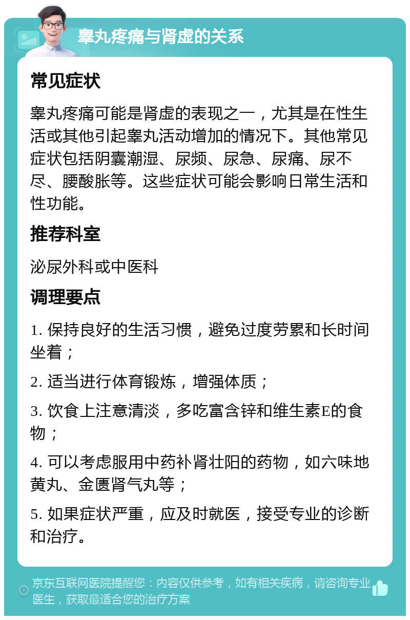 睾丸疼痛与肾虚的关系 常见症状 睾丸疼痛可能是肾虚的表现之一，尤其是在性生活或其他引起睾丸活动增加的情况下。其他常见症状包括阴囊潮湿、尿频、尿急、尿痛、尿不尽、腰酸胀等。这些症状可能会影响日常生活和性功能。 推荐科室 泌尿外科或中医科 调理要点 1. 保持良好的生活习惯，避免过度劳累和长时间坐着； 2. 适当进行体育锻炼，增强体质； 3. 饮食上注意清淡，多吃富含锌和维生素E的食物； 4. 可以考虑服用中药补肾壮阳的药物，如六味地黄丸、金匮肾气丸等； 5. 如果症状严重，应及时就医，接受专业的诊断和治疗。