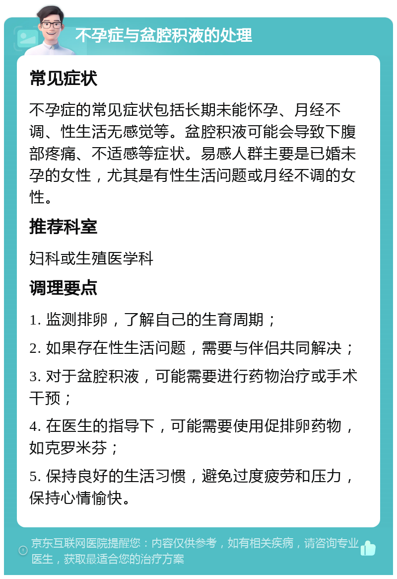 不孕症与盆腔积液的处理 常见症状 不孕症的常见症状包括长期未能怀孕、月经不调、性生活无感觉等。盆腔积液可能会导致下腹部疼痛、不适感等症状。易感人群主要是已婚未孕的女性，尤其是有性生活问题或月经不调的女性。 推荐科室 妇科或生殖医学科 调理要点 1. 监测排卵，了解自己的生育周期； 2. 如果存在性生活问题，需要与伴侣共同解决； 3. 对于盆腔积液，可能需要进行药物治疗或手术干预； 4. 在医生的指导下，可能需要使用促排卵药物，如克罗米芬； 5. 保持良好的生活习惯，避免过度疲劳和压力，保持心情愉快。