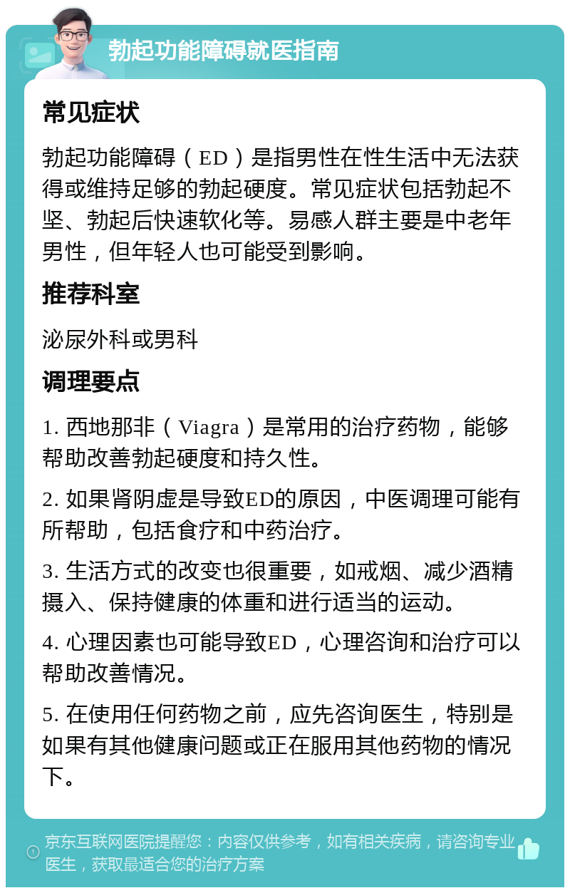 勃起功能障碍就医指南 常见症状 勃起功能障碍（ED）是指男性在性生活中无法获得或维持足够的勃起硬度。常见症状包括勃起不坚、勃起后快速软化等。易感人群主要是中老年男性，但年轻人也可能受到影响。 推荐科室 泌尿外科或男科 调理要点 1. 西地那非（Viagra）是常用的治疗药物，能够帮助改善勃起硬度和持久性。 2. 如果肾阴虚是导致ED的原因，中医调理可能有所帮助，包括食疗和中药治疗。 3. 生活方式的改变也很重要，如戒烟、减少酒精摄入、保持健康的体重和进行适当的运动。 4. 心理因素也可能导致ED，心理咨询和治疗可以帮助改善情况。 5. 在使用任何药物之前，应先咨询医生，特别是如果有其他健康问题或正在服用其他药物的情况下。