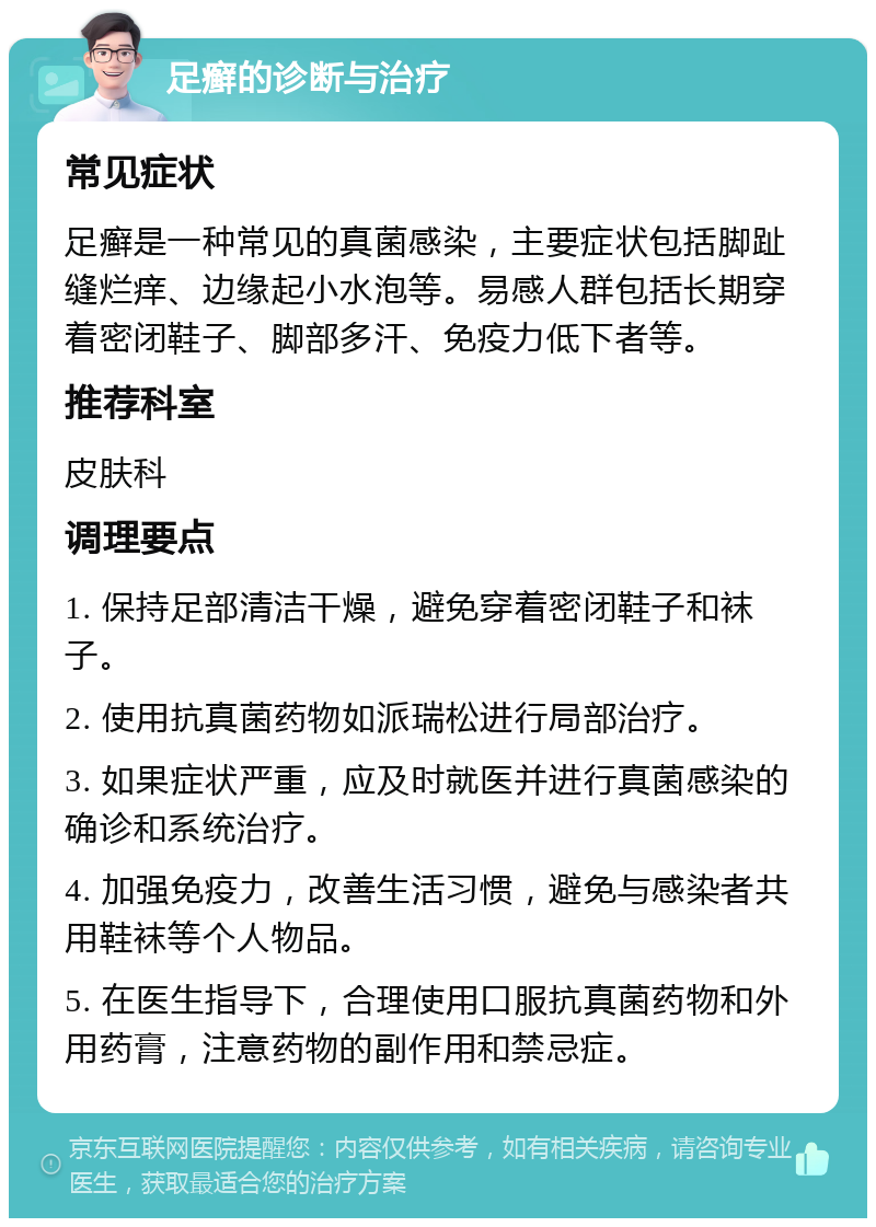 足癣的诊断与治疗 常见症状 足癣是一种常见的真菌感染，主要症状包括脚趾缝烂痒、边缘起小水泡等。易感人群包括长期穿着密闭鞋子、脚部多汗、免疫力低下者等。 推荐科室 皮肤科 调理要点 1. 保持足部清洁干燥，避免穿着密闭鞋子和袜子。 2. 使用抗真菌药物如派瑞松进行局部治疗。 3. 如果症状严重，应及时就医并进行真菌感染的确诊和系统治疗。 4. 加强免疫力，改善生活习惯，避免与感染者共用鞋袜等个人物品。 5. 在医生指导下，合理使用口服抗真菌药物和外用药膏，注意药物的副作用和禁忌症。