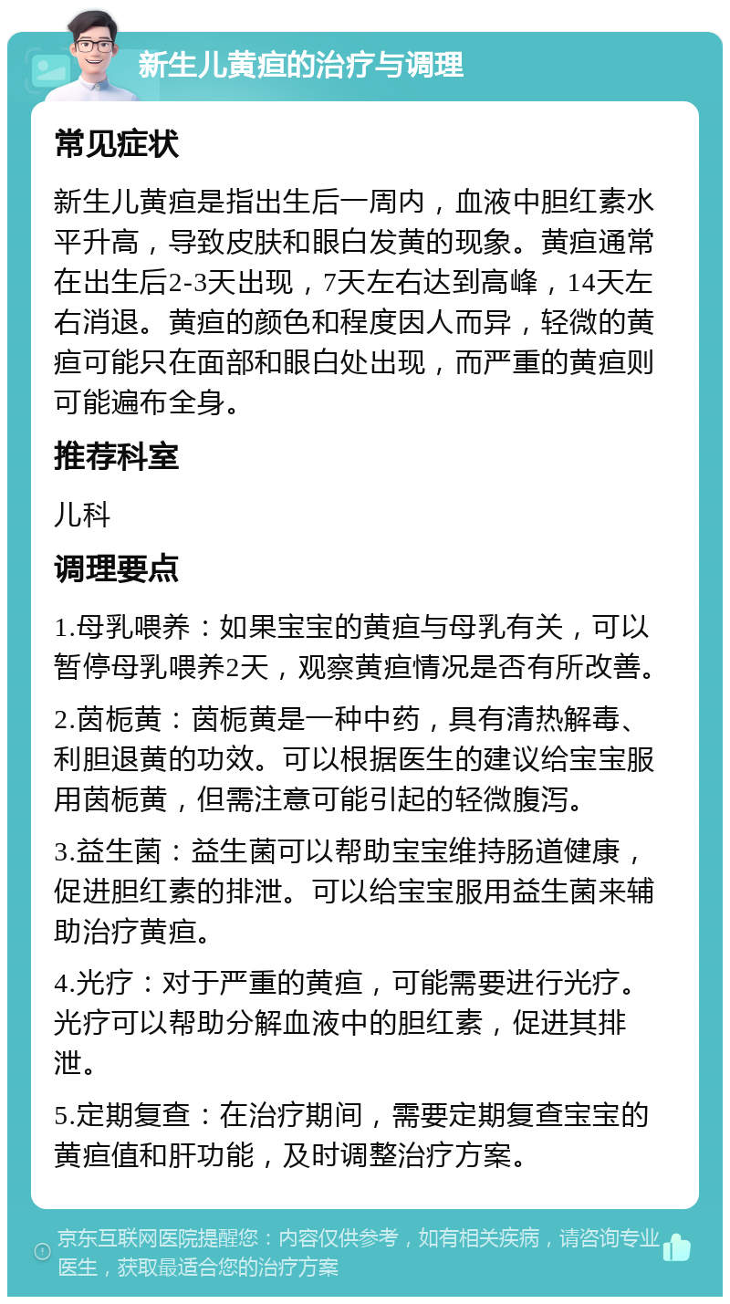 新生儿黄疸的治疗与调理 常见症状 新生儿黄疸是指出生后一周内，血液中胆红素水平升高，导致皮肤和眼白发黄的现象。黄疸通常在出生后2-3天出现，7天左右达到高峰，14天左右消退。黄疸的颜色和程度因人而异，轻微的黄疸可能只在面部和眼白处出现，而严重的黄疸则可能遍布全身。 推荐科室 儿科 调理要点 1.母乳喂养：如果宝宝的黄疸与母乳有关，可以暂停母乳喂养2天，观察黄疸情况是否有所改善。 2.茵栀黄：茵栀黄是一种中药，具有清热解毒、利胆退黄的功效。可以根据医生的建议给宝宝服用茵栀黄，但需注意可能引起的轻微腹泻。 3.益生菌：益生菌可以帮助宝宝维持肠道健康，促进胆红素的排泄。可以给宝宝服用益生菌来辅助治疗黄疸。 4.光疗：对于严重的黄疸，可能需要进行光疗。光疗可以帮助分解血液中的胆红素，促进其排泄。 5.定期复查：在治疗期间，需要定期复查宝宝的黄疸值和肝功能，及时调整治疗方案。