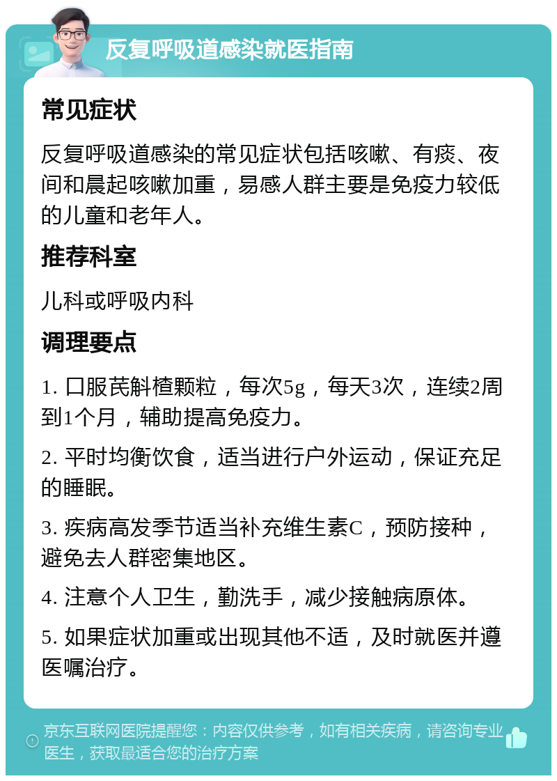 反复呼吸道感染就医指南 常见症状 反复呼吸道感染的常见症状包括咳嗽、有痰、夜间和晨起咳嗽加重，易感人群主要是免疫力较低的儿童和老年人。 推荐科室 儿科或呼吸内科 调理要点 1. 口服芪斛楂颗粒，每次5g，每天3次，连续2周到1个月，辅助提高免疫力。 2. 平时均衡饮食，适当进行户外运动，保证充足的睡眠。 3. 疾病高发季节适当补充维生素C，预防接种，避免去人群密集地区。 4. 注意个人卫生，勤洗手，减少接触病原体。 5. 如果症状加重或出现其他不适，及时就医并遵医嘱治疗。