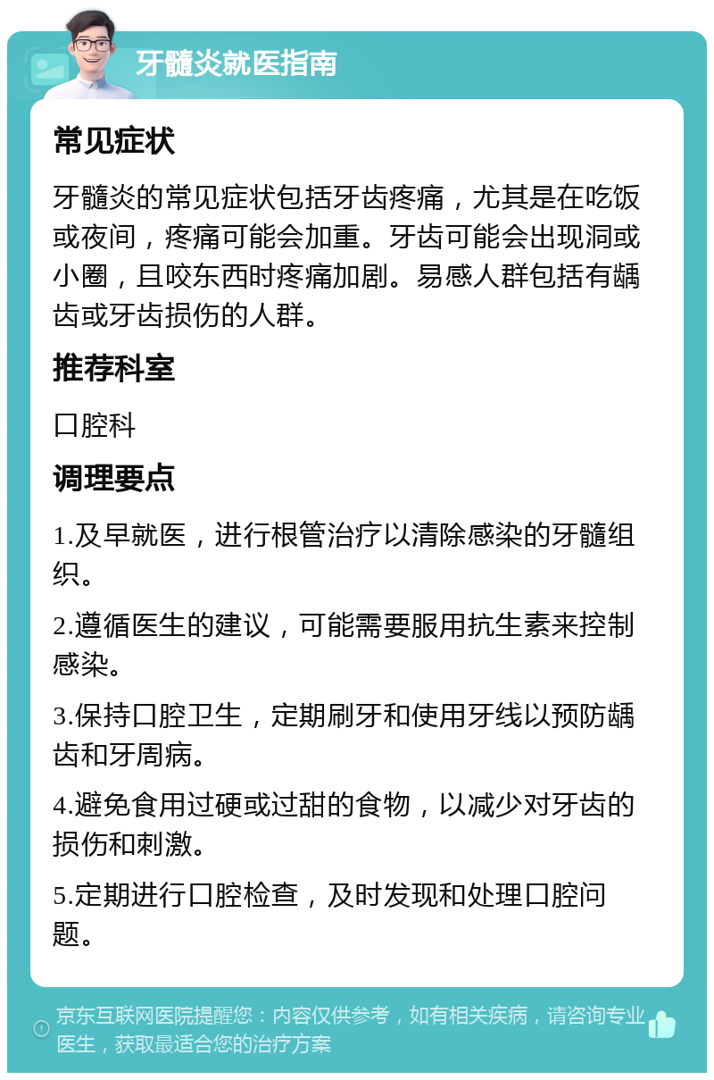 牙髓炎就医指南 常见症状 牙髓炎的常见症状包括牙齿疼痛，尤其是在吃饭或夜间，疼痛可能会加重。牙齿可能会出现洞或小圈，且咬东西时疼痛加剧。易感人群包括有龋齿或牙齿损伤的人群。 推荐科室 口腔科 调理要点 1.及早就医，进行根管治疗以清除感染的牙髓组织。 2.遵循医生的建议，可能需要服用抗生素来控制感染。 3.保持口腔卫生，定期刷牙和使用牙线以预防龋齿和牙周病。 4.避免食用过硬或过甜的食物，以减少对牙齿的损伤和刺激。 5.定期进行口腔检查，及时发现和处理口腔问题。