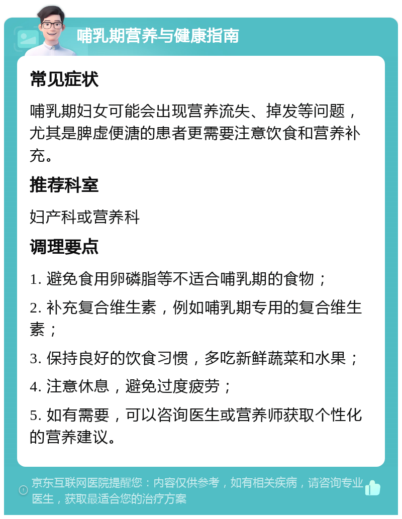 哺乳期营养与健康指南 常见症状 哺乳期妇女可能会出现营养流失、掉发等问题，尤其是脾虚便溏的患者更需要注意饮食和营养补充。 推荐科室 妇产科或营养科 调理要点 1. 避免食用卵磷脂等不适合哺乳期的食物； 2. 补充复合维生素，例如哺乳期专用的复合维生素； 3. 保持良好的饮食习惯，多吃新鲜蔬菜和水果； 4. 注意休息，避免过度疲劳； 5. 如有需要，可以咨询医生或营养师获取个性化的营养建议。