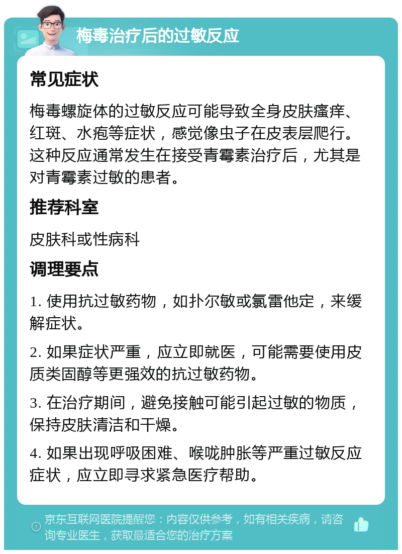 梅毒治疗后的过敏反应 常见症状 梅毒螺旋体的过敏反应可能导致全身皮肤瘙痒、红斑、水疱等症状，感觉像虫子在皮表层爬行。这种反应通常发生在接受青霉素治疗后，尤其是对青霉素过敏的患者。 推荐科室 皮肤科或性病科 调理要点 1. 使用抗过敏药物，如扑尔敏或氯雷他定，来缓解症状。 2. 如果症状严重，应立即就医，可能需要使用皮质类固醇等更强效的抗过敏药物。 3. 在治疗期间，避免接触可能引起过敏的物质，保持皮肤清洁和干燥。 4. 如果出现呼吸困难、喉咙肿胀等严重过敏反应症状，应立即寻求紧急医疗帮助。