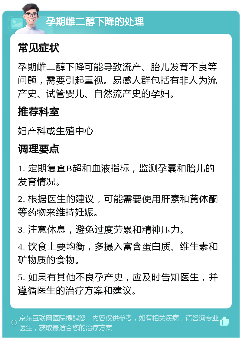 孕期雌二醇下降的处理 常见症状 孕期雌二醇下降可能导致流产、胎儿发育不良等问题，需要引起重视。易感人群包括有非人为流产史、试管婴儿、自然流产史的孕妇。 推荐科室 妇产科或生殖中心 调理要点 1. 定期复查B超和血液指标，监测孕囊和胎儿的发育情况。 2. 根据医生的建议，可能需要使用肝素和黄体酮等药物来维持妊娠。 3. 注意休息，避免过度劳累和精神压力。 4. 饮食上要均衡，多摄入富含蛋白质、维生素和矿物质的食物。 5. 如果有其他不良孕产史，应及时告知医生，并遵循医生的治疗方案和建议。