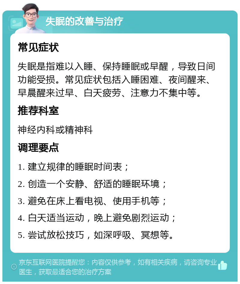 失眠的改善与治疗 常见症状 失眠是指难以入睡、保持睡眠或早醒，导致日间功能受损。常见症状包括入睡困难、夜间醒来、早晨醒来过早、白天疲劳、注意力不集中等。 推荐科室 神经内科或精神科 调理要点 1. 建立规律的睡眠时间表； 2. 创造一个安静、舒适的睡眠环境； 3. 避免在床上看电视、使用手机等； 4. 白天适当运动，晚上避免剧烈运动； 5. 尝试放松技巧，如深呼吸、冥想等。