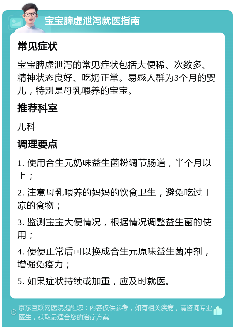 宝宝脾虚泄泻就医指南 常见症状 宝宝脾虚泄泻的常见症状包括大便稀、次数多、精神状态良好、吃奶正常。易感人群为3个月的婴儿，特别是母乳喂养的宝宝。 推荐科室 儿科 调理要点 1. 使用合生元奶味益生菌粉调节肠道，半个月以上； 2. 注意母乳喂养的妈妈的饮食卫生，避免吃过于凉的食物； 3. 监测宝宝大便情况，根据情况调整益生菌的使用； 4. 便便正常后可以换成合生元原味益生菌冲剂，增强免疫力； 5. 如果症状持续或加重，应及时就医。