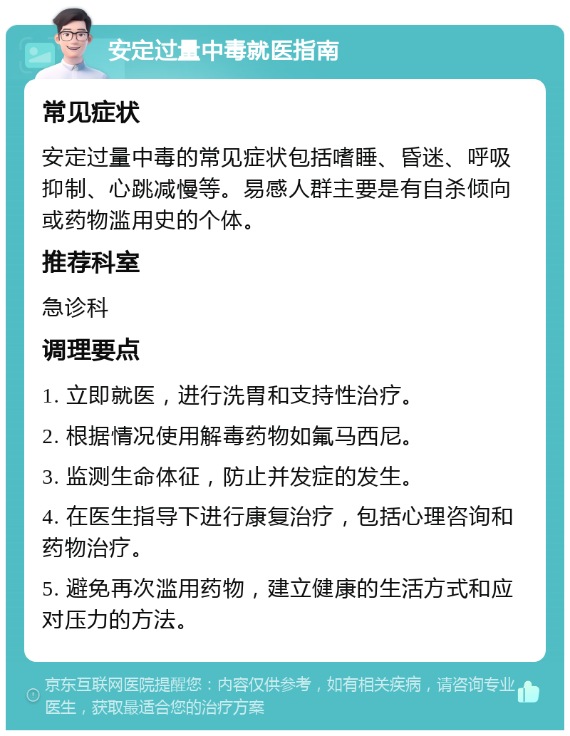 安定过量中毒就医指南 常见症状 安定过量中毒的常见症状包括嗜睡、昏迷、呼吸抑制、心跳减慢等。易感人群主要是有自杀倾向或药物滥用史的个体。 推荐科室 急诊科 调理要点 1. 立即就医，进行洗胃和支持性治疗。 2. 根据情况使用解毒药物如氟马西尼。 3. 监测生命体征，防止并发症的发生。 4. 在医生指导下进行康复治疗，包括心理咨询和药物治疗。 5. 避免再次滥用药物，建立健康的生活方式和应对压力的方法。