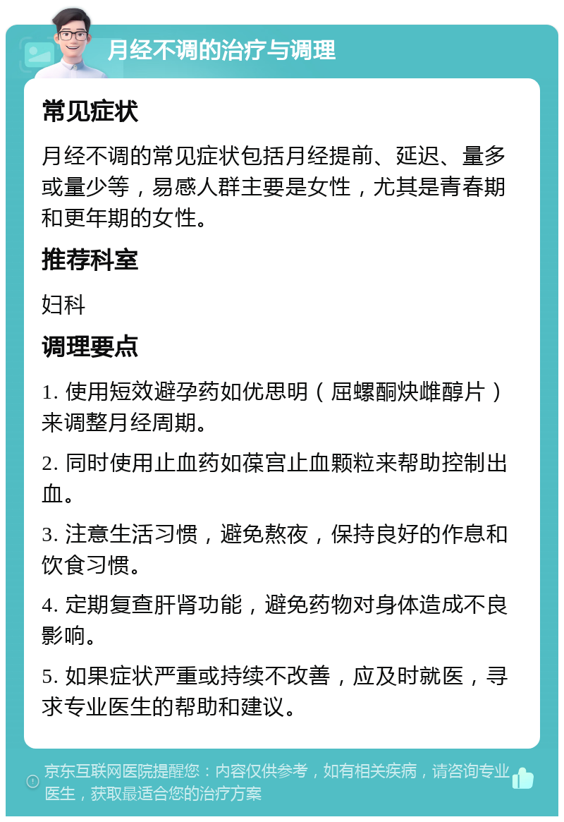 月经不调的治疗与调理 常见症状 月经不调的常见症状包括月经提前、延迟、量多或量少等，易感人群主要是女性，尤其是青春期和更年期的女性。 推荐科室 妇科 调理要点 1. 使用短效避孕药如优思明（屈螺酮炔雌醇片）来调整月经周期。 2. 同时使用止血药如葆宫止血颗粒来帮助控制出血。 3. 注意生活习惯，避免熬夜，保持良好的作息和饮食习惯。 4. 定期复查肝肾功能，避免药物对身体造成不良影响。 5. 如果症状严重或持续不改善，应及时就医，寻求专业医生的帮助和建议。