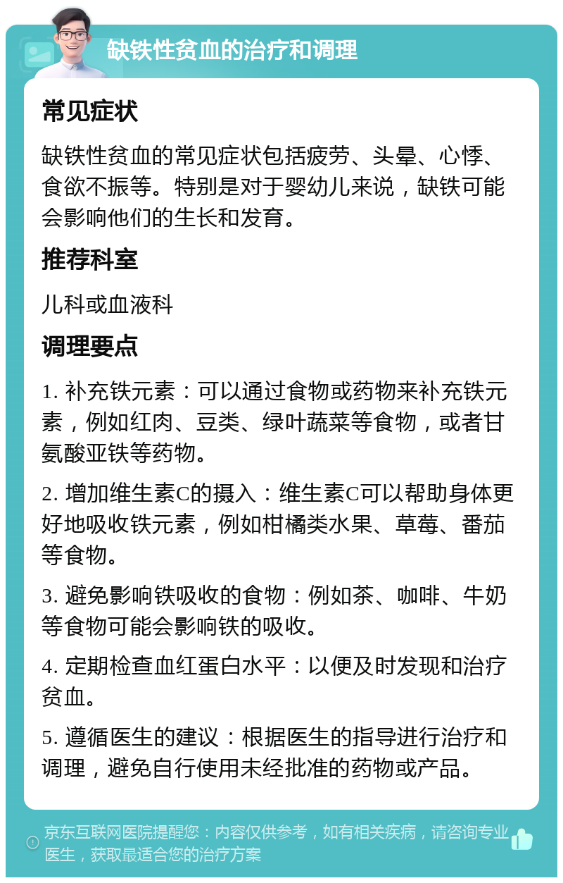 缺铁性贫血的治疗和调理 常见症状 缺铁性贫血的常见症状包括疲劳、头晕、心悸、食欲不振等。特别是对于婴幼儿来说，缺铁可能会影响他们的生长和发育。 推荐科室 儿科或血液科 调理要点 1. 补充铁元素：可以通过食物或药物来补充铁元素，例如红肉、豆类、绿叶蔬菜等食物，或者甘氨酸亚铁等药物。 2. 增加维生素C的摄入：维生素C可以帮助身体更好地吸收铁元素，例如柑橘类水果、草莓、番茄等食物。 3. 避免影响铁吸收的食物：例如茶、咖啡、牛奶等食物可能会影响铁的吸收。 4. 定期检查血红蛋白水平：以便及时发现和治疗贫血。 5. 遵循医生的建议：根据医生的指导进行治疗和调理，避免自行使用未经批准的药物或产品。