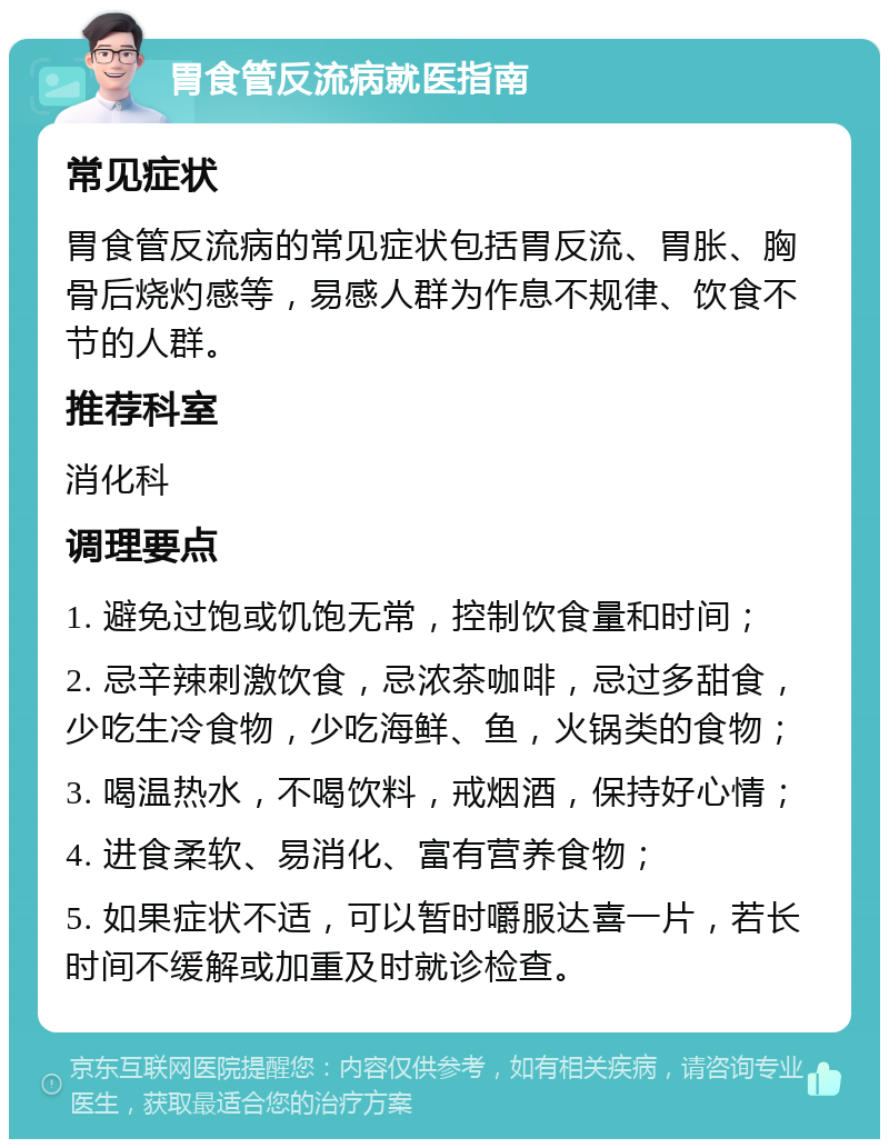 胃食管反流病就医指南 常见症状 胃食管反流病的常见症状包括胃反流、胃胀、胸骨后烧灼感等，易感人群为作息不规律、饮食不节的人群。 推荐科室 消化科 调理要点 1. 避免过饱或饥饱无常，控制饮食量和时间； 2. 忌辛辣刺激饮食，忌浓茶咖啡，忌过多甜食，少吃生冷食物，少吃海鲜、鱼，火锅类的食物； 3. 喝温热水，不喝饮料，戒烟酒，保持好心情； 4. 进食柔软、易消化、富有营养食物； 5. 如果症状不适，可以暂时嚼服达喜一片，若长时间不缓解或加重及时就诊检查。