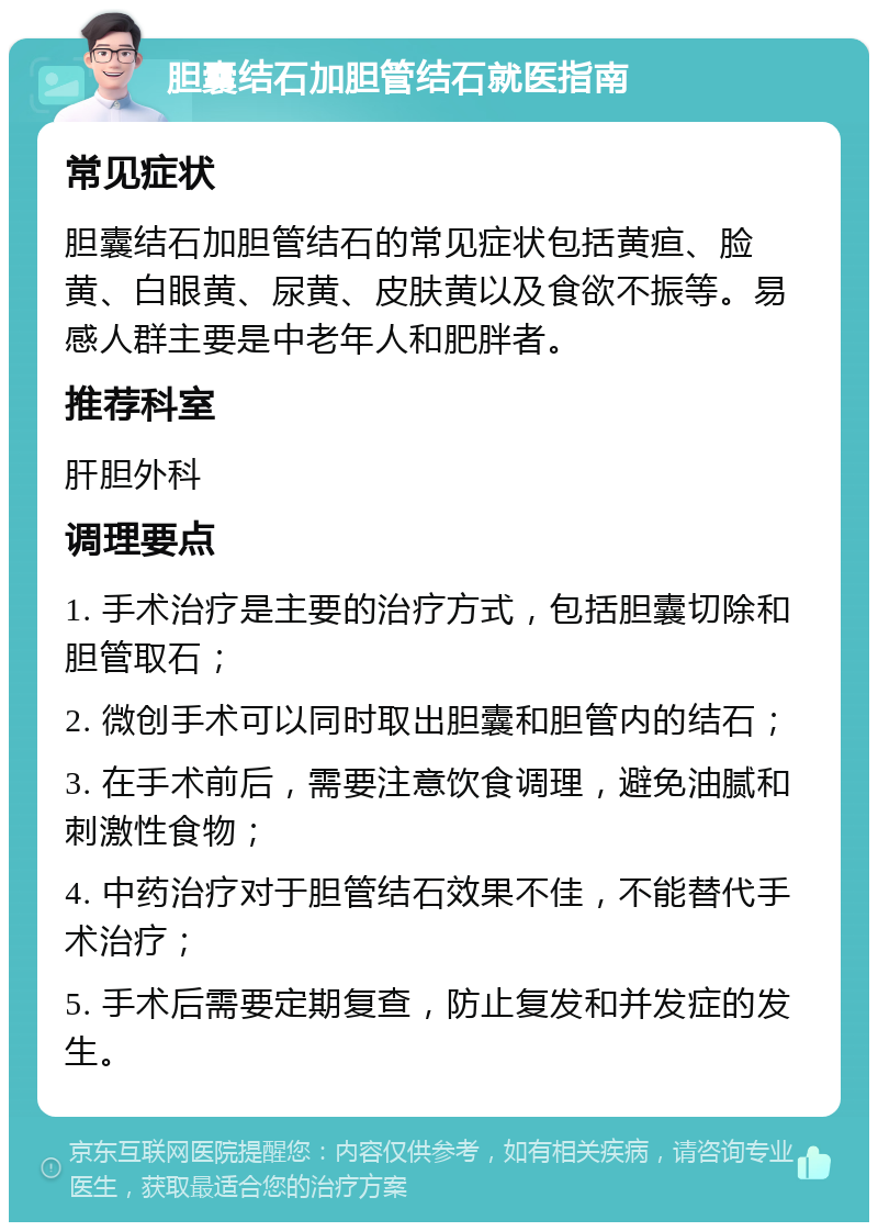 胆囊结石加胆管结石就医指南 常见症状 胆囊结石加胆管结石的常见症状包括黄疸、脸黄、白眼黄、尿黄、皮肤黄以及食欲不振等。易感人群主要是中老年人和肥胖者。 推荐科室 肝胆外科 调理要点 1. 手术治疗是主要的治疗方式，包括胆囊切除和胆管取石； 2. 微创手术可以同时取出胆囊和胆管内的结石； 3. 在手术前后，需要注意饮食调理，避免油腻和刺激性食物； 4. 中药治疗对于胆管结石效果不佳，不能替代手术治疗； 5. 手术后需要定期复查，防止复发和并发症的发生。