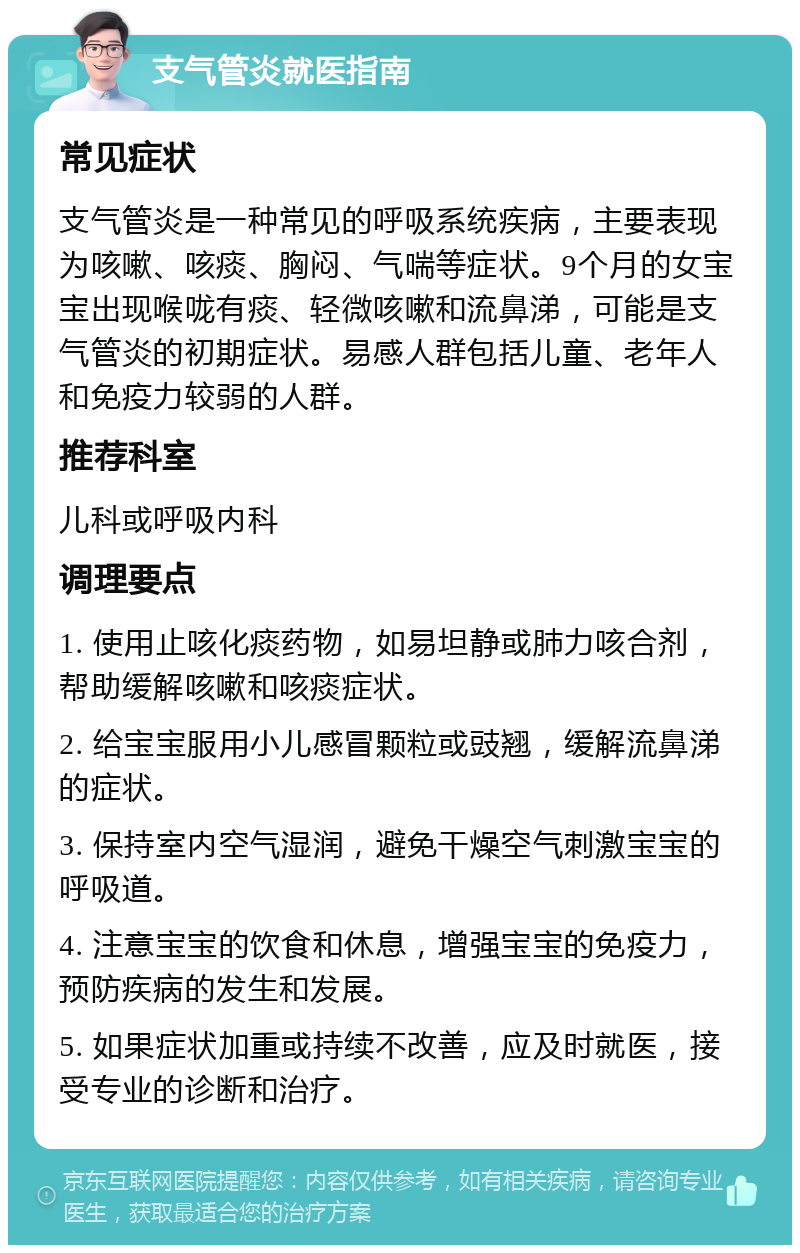 支气管炎就医指南 常见症状 支气管炎是一种常见的呼吸系统疾病，主要表现为咳嗽、咳痰、胸闷、气喘等症状。9个月的女宝宝出现喉咙有痰、轻微咳嗽和流鼻涕，可能是支气管炎的初期症状。易感人群包括儿童、老年人和免疫力较弱的人群。 推荐科室 儿科或呼吸内科 调理要点 1. 使用止咳化痰药物，如易坦静或肺力咳合剂，帮助缓解咳嗽和咳痰症状。 2. 给宝宝服用小儿感冒颗粒或豉翘，缓解流鼻涕的症状。 3. 保持室内空气湿润，避免干燥空气刺激宝宝的呼吸道。 4. 注意宝宝的饮食和休息，增强宝宝的免疫力，预防疾病的发生和发展。 5. 如果症状加重或持续不改善，应及时就医，接受专业的诊断和治疗。