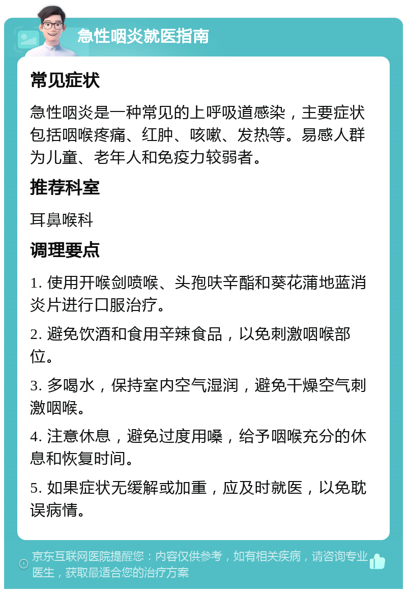 急性咽炎就医指南 常见症状 急性咽炎是一种常见的上呼吸道感染，主要症状包括咽喉疼痛、红肿、咳嗽、发热等。易感人群为儿童、老年人和免疫力较弱者。 推荐科室 耳鼻喉科 调理要点 1. 使用开喉剑喷喉、头孢呋辛酯和葵花蒲地蓝消炎片进行口服治疗。 2. 避免饮酒和食用辛辣食品，以免刺激咽喉部位。 3. 多喝水，保持室内空气湿润，避免干燥空气刺激咽喉。 4. 注意休息，避免过度用嗓，给予咽喉充分的休息和恢复时间。 5. 如果症状无缓解或加重，应及时就医，以免耽误病情。