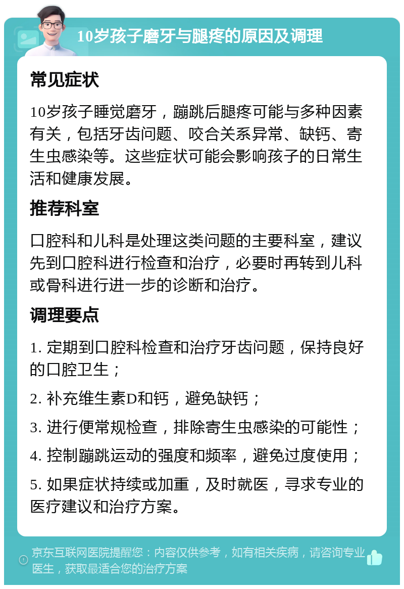 10岁孩子磨牙与腿疼的原因及调理 常见症状 10岁孩子睡觉磨牙，蹦跳后腿疼可能与多种因素有关，包括牙齿问题、咬合关系异常、缺钙、寄生虫感染等。这些症状可能会影响孩子的日常生活和健康发展。 推荐科室 口腔科和儿科是处理这类问题的主要科室，建议先到口腔科进行检查和治疗，必要时再转到儿科或骨科进行进一步的诊断和治疗。 调理要点 1. 定期到口腔科检查和治疗牙齿问题，保持良好的口腔卫生； 2. 补充维生素D和钙，避免缺钙； 3. 进行便常规检查，排除寄生虫感染的可能性； 4. 控制蹦跳运动的强度和频率，避免过度使用； 5. 如果症状持续或加重，及时就医，寻求专业的医疗建议和治疗方案。