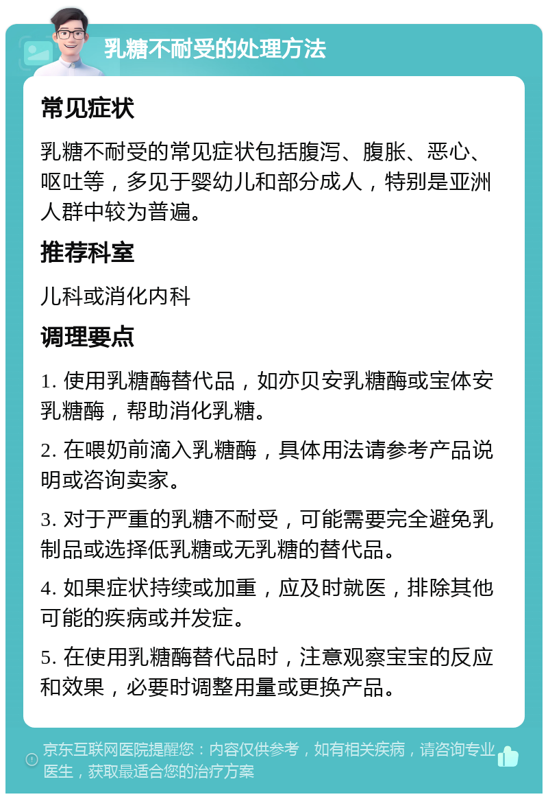 乳糖不耐受的处理方法 常见症状 乳糖不耐受的常见症状包括腹泻、腹胀、恶心、呕吐等，多见于婴幼儿和部分成人，特别是亚洲人群中较为普遍。 推荐科室 儿科或消化内科 调理要点 1. 使用乳糖酶替代品，如亦贝安乳糖酶或宝体安乳糖酶，帮助消化乳糖。 2. 在喂奶前滴入乳糖酶，具体用法请参考产品说明或咨询卖家。 3. 对于严重的乳糖不耐受，可能需要完全避免乳制品或选择低乳糖或无乳糖的替代品。 4. 如果症状持续或加重，应及时就医，排除其他可能的疾病或并发症。 5. 在使用乳糖酶替代品时，注意观察宝宝的反应和效果，必要时调整用量或更换产品。