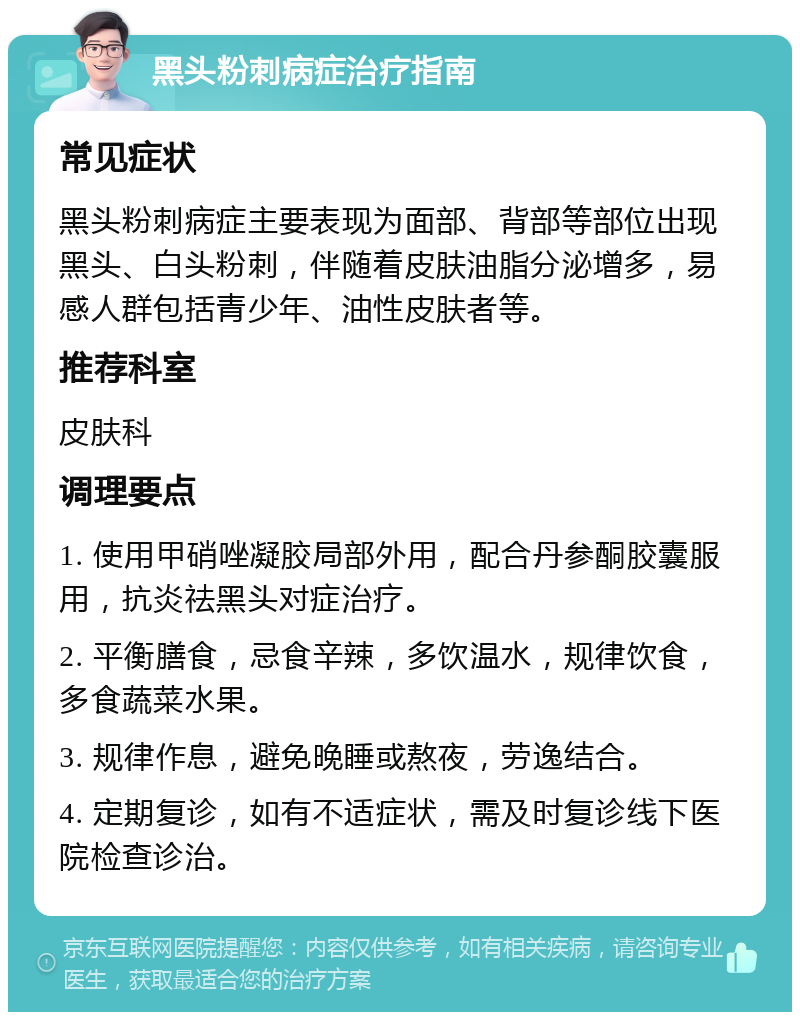 黑头粉刺病症治疗指南 常见症状 黑头粉刺病症主要表现为面部、背部等部位出现黑头、白头粉刺，伴随着皮肤油脂分泌增多，易感人群包括青少年、油性皮肤者等。 推荐科室 皮肤科 调理要点 1. 使用甲硝唑凝胶局部外用，配合丹参酮胶囊服用，抗炎祛黑头对症治疗。 2. 平衡膳食，忌食辛辣，多饮温水，规律饮食，多食蔬菜水果。 3. 规律作息，避免晚睡或熬夜，劳逸结合。 4. 定期复诊，如有不适症状，需及时复诊线下医院检查诊治。