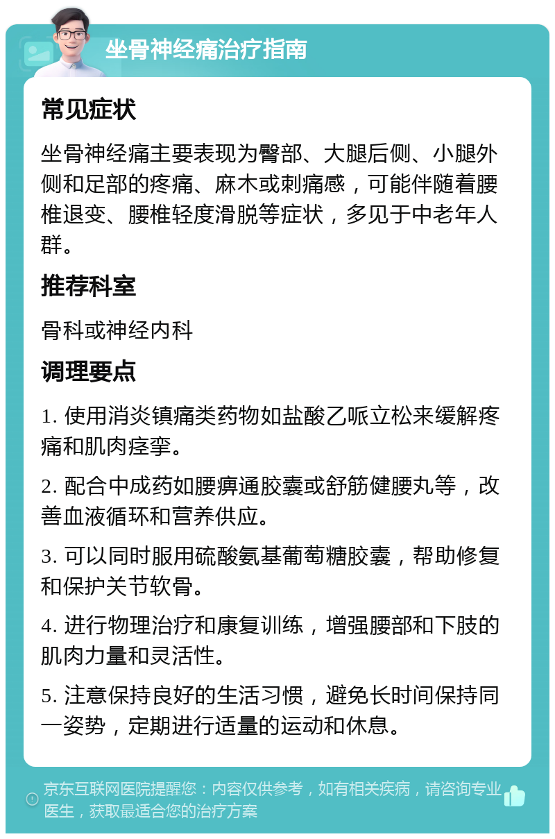 坐骨神经痛治疗指南 常见症状 坐骨神经痛主要表现为臀部、大腿后侧、小腿外侧和足部的疼痛、麻木或刺痛感，可能伴随着腰椎退变、腰椎轻度滑脱等症状，多见于中老年人群。 推荐科室 骨科或神经内科 调理要点 1. 使用消炎镇痛类药物如盐酸乙哌立松来缓解疼痛和肌肉痉挛。 2. 配合中成药如腰痹通胶囊或舒筋健腰丸等，改善血液循环和营养供应。 3. 可以同时服用硫酸氨基葡萄糖胶囊，帮助修复和保护关节软骨。 4. 进行物理治疗和康复训练，增强腰部和下肢的肌肉力量和灵活性。 5. 注意保持良好的生活习惯，避免长时间保持同一姿势，定期进行适量的运动和休息。