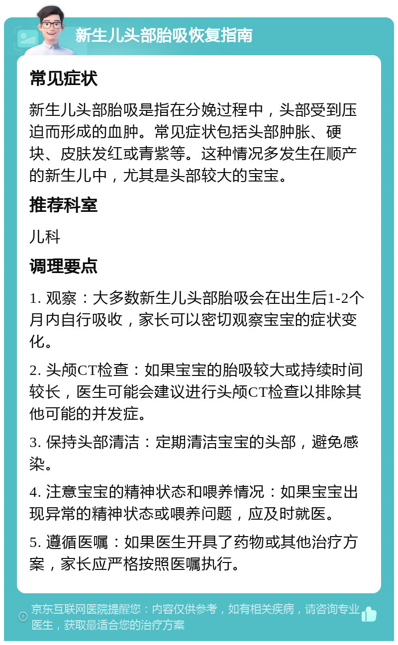 新生儿头部胎吸恢复指南 常见症状 新生儿头部胎吸是指在分娩过程中，头部受到压迫而形成的血肿。常见症状包括头部肿胀、硬块、皮肤发红或青紫等。这种情况多发生在顺产的新生儿中，尤其是头部较大的宝宝。 推荐科室 儿科 调理要点 1. 观察：大多数新生儿头部胎吸会在出生后1-2个月内自行吸收，家长可以密切观察宝宝的症状变化。 2. 头颅CT检查：如果宝宝的胎吸较大或持续时间较长，医生可能会建议进行头颅CT检查以排除其他可能的并发症。 3. 保持头部清洁：定期清洁宝宝的头部，避免感染。 4. 注意宝宝的精神状态和喂养情况：如果宝宝出现异常的精神状态或喂养问题，应及时就医。 5. 遵循医嘱：如果医生开具了药物或其他治疗方案，家长应严格按照医嘱执行。