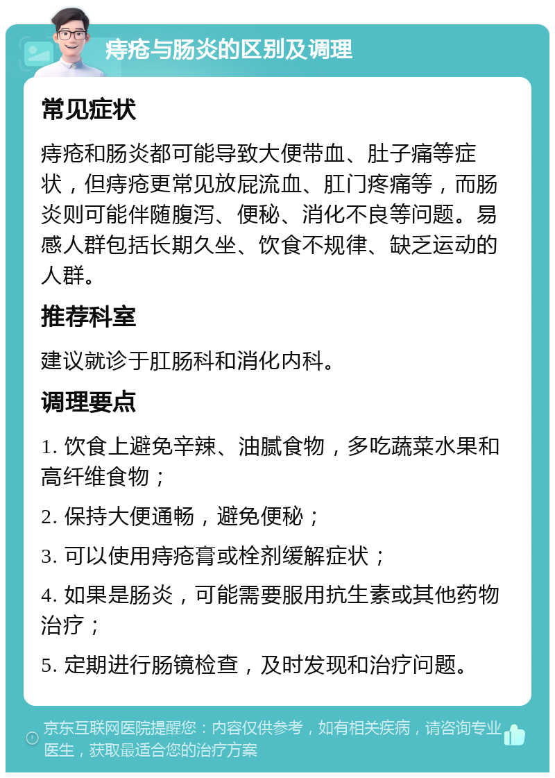 痔疮与肠炎的区别及调理 常见症状 痔疮和肠炎都可能导致大便带血、肚子痛等症状，但痔疮更常见放屁流血、肛门疼痛等，而肠炎则可能伴随腹泻、便秘、消化不良等问题。易感人群包括长期久坐、饮食不规律、缺乏运动的人群。 推荐科室 建议就诊于肛肠科和消化内科。 调理要点 1. 饮食上避免辛辣、油腻食物，多吃蔬菜水果和高纤维食物； 2. 保持大便通畅，避免便秘； 3. 可以使用痔疮膏或栓剂缓解症状； 4. 如果是肠炎，可能需要服用抗生素或其他药物治疗； 5. 定期进行肠镜检查，及时发现和治疗问题。