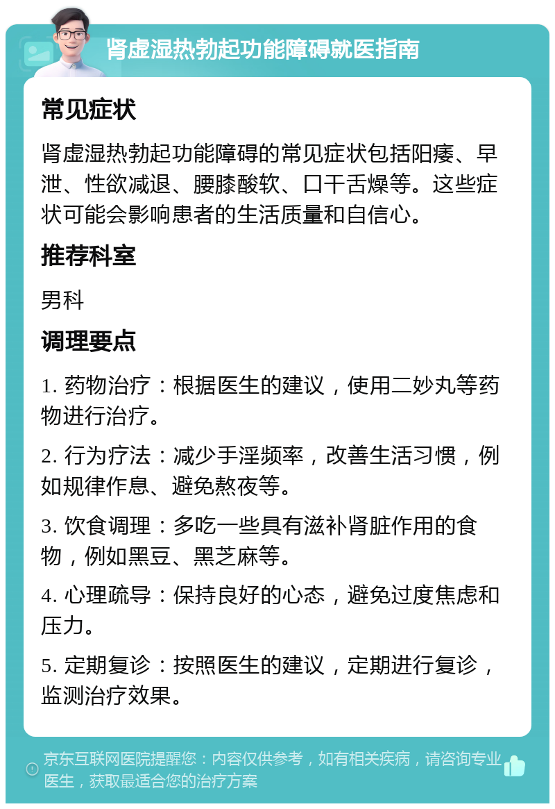 肾虚湿热勃起功能障碍就医指南 常见症状 肾虚湿热勃起功能障碍的常见症状包括阳痿、早泄、性欲减退、腰膝酸软、口干舌燥等。这些症状可能会影响患者的生活质量和自信心。 推荐科室 男科 调理要点 1. 药物治疗：根据医生的建议，使用二妙丸等药物进行治疗。 2. 行为疗法：减少手淫频率，改善生活习惯，例如规律作息、避免熬夜等。 3. 饮食调理：多吃一些具有滋补肾脏作用的食物，例如黑豆、黑芝麻等。 4. 心理疏导：保持良好的心态，避免过度焦虑和压力。 5. 定期复诊：按照医生的建议，定期进行复诊，监测治疗效果。