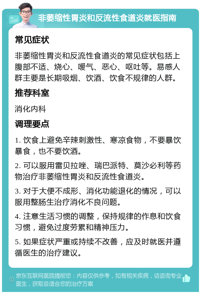 非萎缩性胃炎和反流性食道炎就医指南 常见症状 非萎缩性胃炎和反流性食道炎的常见症状包括上腹部不适、烧心、嗳气、恶心、呕吐等。易感人群主要是长期吸烟、饮酒、饮食不规律的人群。 推荐科室 消化内科 调理要点 1. 饮食上避免辛辣刺激性、寒凉食物，不要暴饮暴食，也不要饮酒。 2. 可以服用雷贝拉唑、瑞巴派特、莫沙必利等药物治疗非萎缩性胃炎和反流性食道炎。 3. 对于大便不成形、消化功能退化的情况，可以服用整肠生治疗消化不良问题。 4. 注意生活习惯的调整，保持规律的作息和饮食习惯，避免过度劳累和精神压力。 5. 如果症状严重或持续不改善，应及时就医并遵循医生的治疗建议。