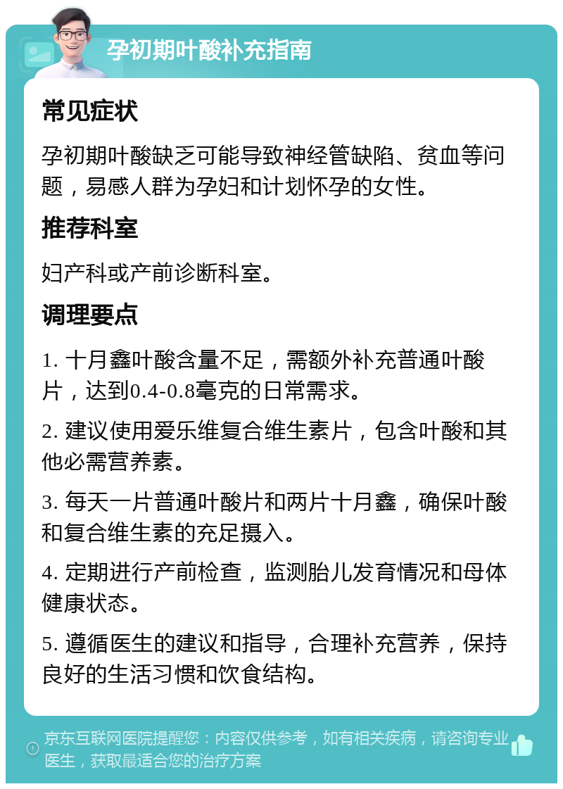 孕初期叶酸补充指南 常见症状 孕初期叶酸缺乏可能导致神经管缺陷、贫血等问题，易感人群为孕妇和计划怀孕的女性。 推荐科室 妇产科或产前诊断科室。 调理要点 1. 十月鑫叶酸含量不足，需额外补充普通叶酸片，达到0.4-0.8毫克的日常需求。 2. 建议使用爱乐维复合维生素片，包含叶酸和其他必需营养素。 3. 每天一片普通叶酸片和两片十月鑫，确保叶酸和复合维生素的充足摄入。 4. 定期进行产前检查，监测胎儿发育情况和母体健康状态。 5. 遵循医生的建议和指导，合理补充营养，保持良好的生活习惯和饮食结构。