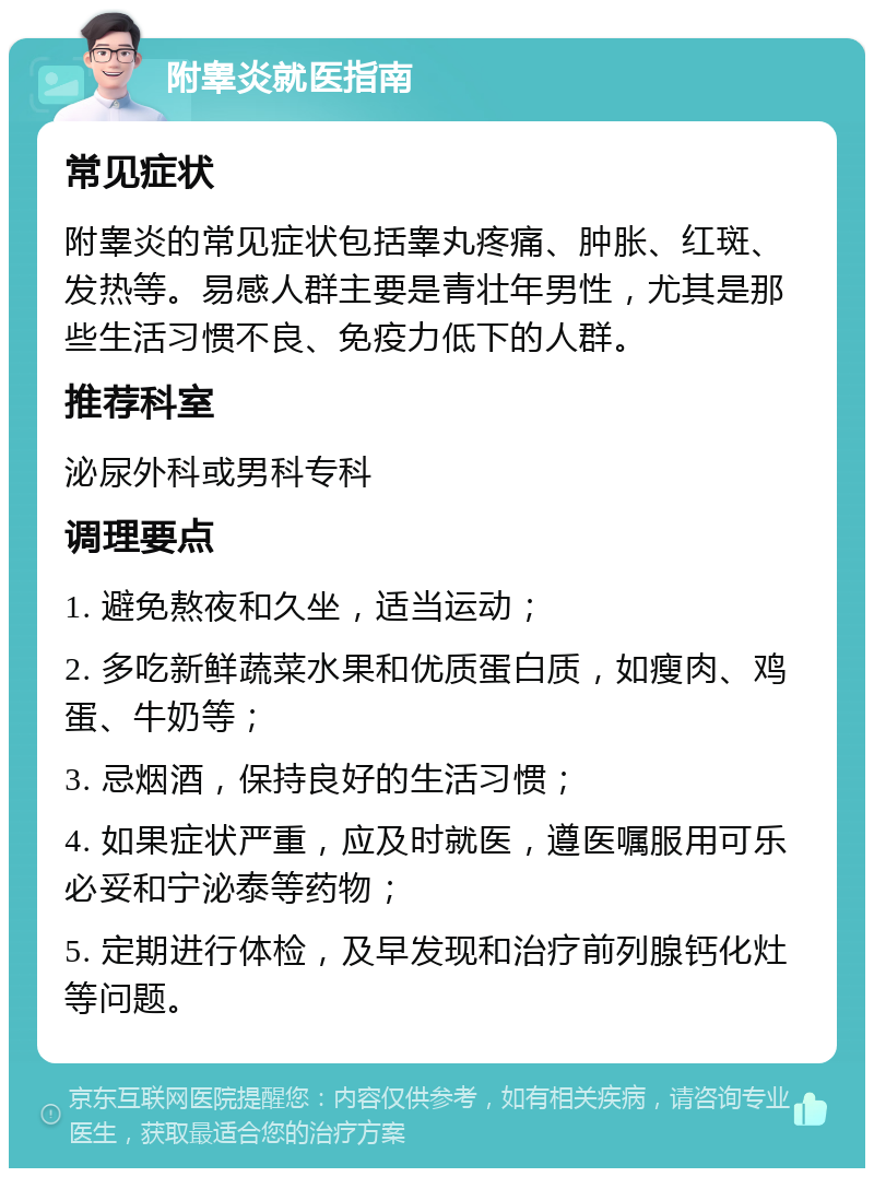 附睾炎就医指南 常见症状 附睾炎的常见症状包括睾丸疼痛、肿胀、红斑、发热等。易感人群主要是青壮年男性，尤其是那些生活习惯不良、免疫力低下的人群。 推荐科室 泌尿外科或男科专科 调理要点 1. 避免熬夜和久坐，适当运动； 2. 多吃新鲜蔬菜水果和优质蛋白质，如瘦肉、鸡蛋、牛奶等； 3. 忌烟酒，保持良好的生活习惯； 4. 如果症状严重，应及时就医，遵医嘱服用可乐必妥和宁泌泰等药物； 5. 定期进行体检，及早发现和治疗前列腺钙化灶等问题。