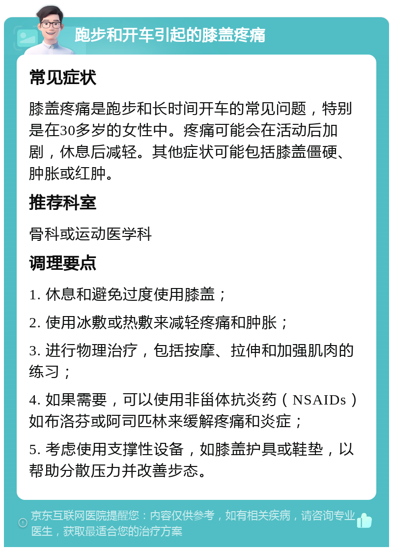 跑步和开车引起的膝盖疼痛 常见症状 膝盖疼痛是跑步和长时间开车的常见问题，特别是在30多岁的女性中。疼痛可能会在活动后加剧，休息后减轻。其他症状可能包括膝盖僵硬、肿胀或红肿。 推荐科室 骨科或运动医学科 调理要点 1. 休息和避免过度使用膝盖； 2. 使用冰敷或热敷来减轻疼痛和肿胀； 3. 进行物理治疗，包括按摩、拉伸和加强肌肉的练习； 4. 如果需要，可以使用非甾体抗炎药（NSAIDs）如布洛芬或阿司匹林来缓解疼痛和炎症； 5. 考虑使用支撑性设备，如膝盖护具或鞋垫，以帮助分散压力并改善步态。