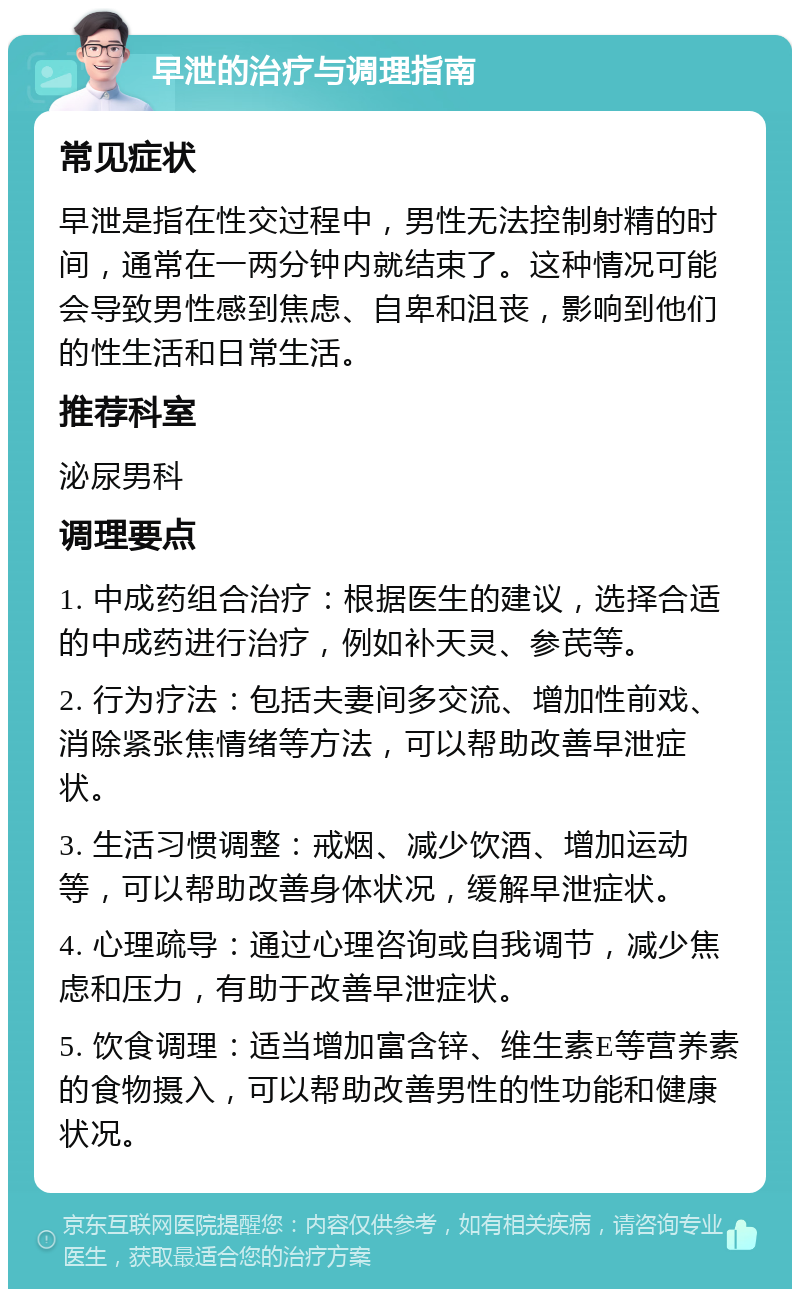 早泄的治疗与调理指南 常见症状 早泄是指在性交过程中，男性无法控制射精的时间，通常在一两分钟内就结束了。这种情况可能会导致男性感到焦虑、自卑和沮丧，影响到他们的性生活和日常生活。 推荐科室 泌尿男科 调理要点 1. 中成药组合治疗：根据医生的建议，选择合适的中成药进行治疗，例如补天灵、参芪等。 2. 行为疗法：包括夫妻间多交流、增加性前戏、消除紧张焦情绪等方法，可以帮助改善早泄症状。 3. 生活习惯调整：戒烟、减少饮酒、增加运动等，可以帮助改善身体状况，缓解早泄症状。 4. 心理疏导：通过心理咨询或自我调节，减少焦虑和压力，有助于改善早泄症状。 5. 饮食调理：适当增加富含锌、维生素E等营养素的食物摄入，可以帮助改善男性的性功能和健康状况。