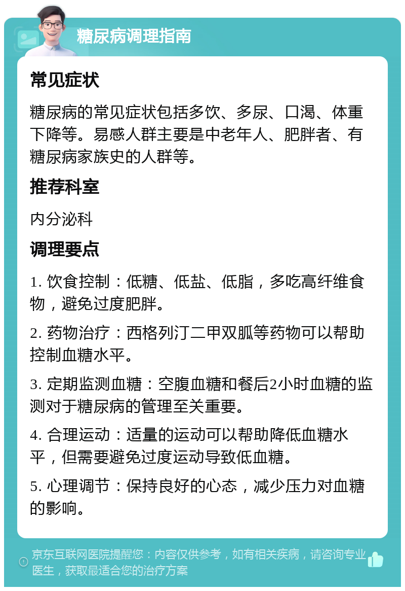 糖尿病调理指南 常见症状 糖尿病的常见症状包括多饮、多尿、口渴、体重下降等。易感人群主要是中老年人、肥胖者、有糖尿病家族史的人群等。 推荐科室 内分泌科 调理要点 1. 饮食控制：低糖、低盐、低脂，多吃高纤维食物，避免过度肥胖。 2. 药物治疗：西格列汀二甲双胍等药物可以帮助控制血糖水平。 3. 定期监测血糖：空腹血糖和餐后2小时血糖的监测对于糖尿病的管理至关重要。 4. 合理运动：适量的运动可以帮助降低血糖水平，但需要避免过度运动导致低血糖。 5. 心理调节：保持良好的心态，减少压力对血糖的影响。