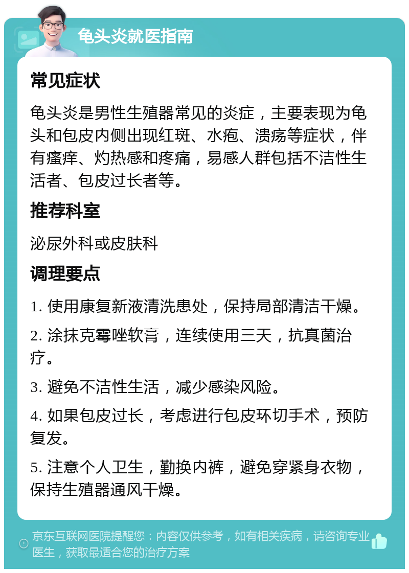 龟头炎就医指南 常见症状 龟头炎是男性生殖器常见的炎症，主要表现为龟头和包皮内侧出现红斑、水疱、溃疡等症状，伴有瘙痒、灼热感和疼痛，易感人群包括不洁性生活者、包皮过长者等。 推荐科室 泌尿外科或皮肤科 调理要点 1. 使用康复新液清洗患处，保持局部清洁干燥。 2. 涂抹克霉唑软膏，连续使用三天，抗真菌治疗。 3. 避免不洁性生活，减少感染风险。 4. 如果包皮过长，考虑进行包皮环切手术，预防复发。 5. 注意个人卫生，勤换内裤，避免穿紧身衣物，保持生殖器通风干燥。