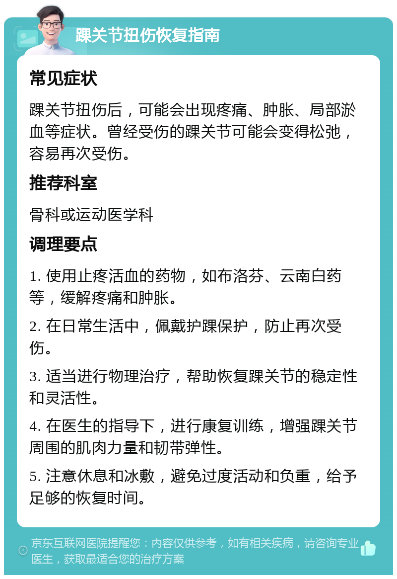 踝关节扭伤恢复指南 常见症状 踝关节扭伤后，可能会出现疼痛、肿胀、局部淤血等症状。曾经受伤的踝关节可能会变得松弛，容易再次受伤。 推荐科室 骨科或运动医学科 调理要点 1. 使用止疼活血的药物，如布洛芬、云南白药等，缓解疼痛和肿胀。 2. 在日常生活中，佩戴护踝保护，防止再次受伤。 3. 适当进行物理治疗，帮助恢复踝关节的稳定性和灵活性。 4. 在医生的指导下，进行康复训练，增强踝关节周围的肌肉力量和韧带弹性。 5. 注意休息和冰敷，避免过度活动和负重，给予足够的恢复时间。