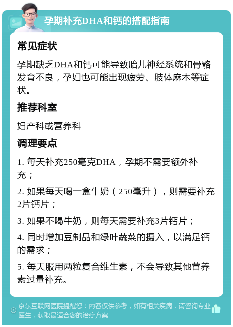 孕期补充DHA和钙的搭配指南 常见症状 孕期缺乏DHA和钙可能导致胎儿神经系统和骨骼发育不良，孕妇也可能出现疲劳、肢体麻木等症状。 推荐科室 妇产科或营养科 调理要点 1. 每天补充250毫克DHA，孕期不需要额外补充； 2. 如果每天喝一盒牛奶（250毫升），则需要补充2片钙片； 3. 如果不喝牛奶，则每天需要补充3片钙片； 4. 同时增加豆制品和绿叶蔬菜的摄入，以满足钙的需求； 5. 每天服用两粒复合维生素，不会导致其他营养素过量补充。