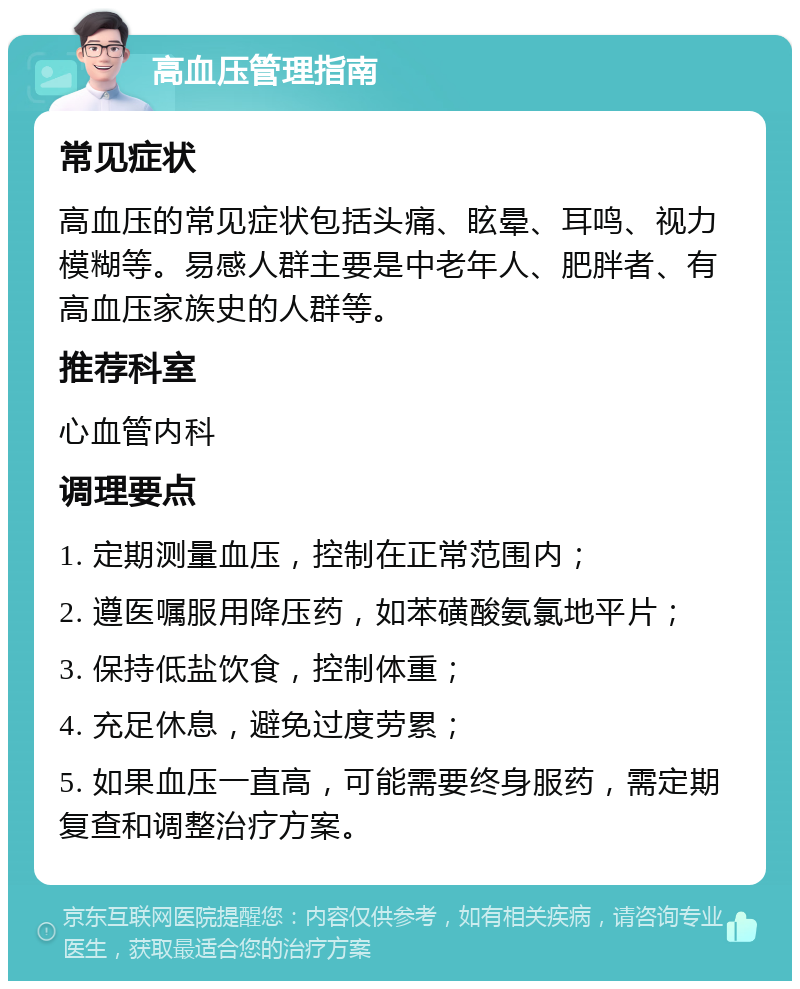 高血压管理指南 常见症状 高血压的常见症状包括头痛、眩晕、耳鸣、视力模糊等。易感人群主要是中老年人、肥胖者、有高血压家族史的人群等。 推荐科室 心血管内科 调理要点 1. 定期测量血压，控制在正常范围内； 2. 遵医嘱服用降压药，如苯磺酸氨氯地平片； 3. 保持低盐饮食，控制体重； 4. 充足休息，避免过度劳累； 5. 如果血压一直高，可能需要终身服药，需定期复查和调整治疗方案。