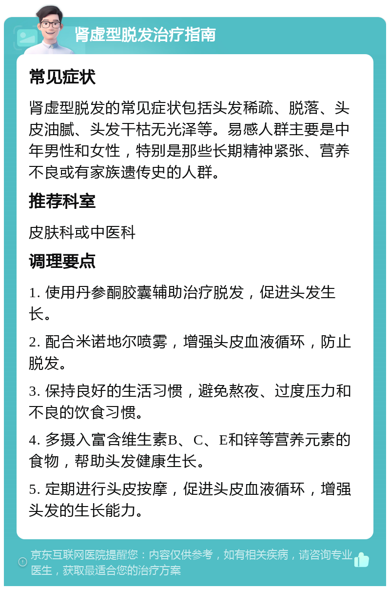 肾虚型脱发治疗指南 常见症状 肾虚型脱发的常见症状包括头发稀疏、脱落、头皮油腻、头发干枯无光泽等。易感人群主要是中年男性和女性，特别是那些长期精神紧张、营养不良或有家族遗传史的人群。 推荐科室 皮肤科或中医科 调理要点 1. 使用丹参酮胶囊辅助治疗脱发，促进头发生长。 2. 配合米诺地尔喷雾，增强头皮血液循环，防止脱发。 3. 保持良好的生活习惯，避免熬夜、过度压力和不良的饮食习惯。 4. 多摄入富含维生素B、C、E和锌等营养元素的食物，帮助头发健康生长。 5. 定期进行头皮按摩，促进头皮血液循环，增强头发的生长能力。