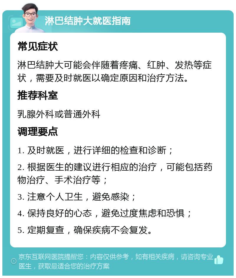 淋巴结肿大就医指南 常见症状 淋巴结肿大可能会伴随着疼痛、红肿、发热等症状，需要及时就医以确定原因和治疗方法。 推荐科室 乳腺外科或普通外科 调理要点 1. 及时就医，进行详细的检查和诊断； 2. 根据医生的建议进行相应的治疗，可能包括药物治疗、手术治疗等； 3. 注意个人卫生，避免感染； 4. 保持良好的心态，避免过度焦虑和恐惧； 5. 定期复查，确保疾病不会复发。