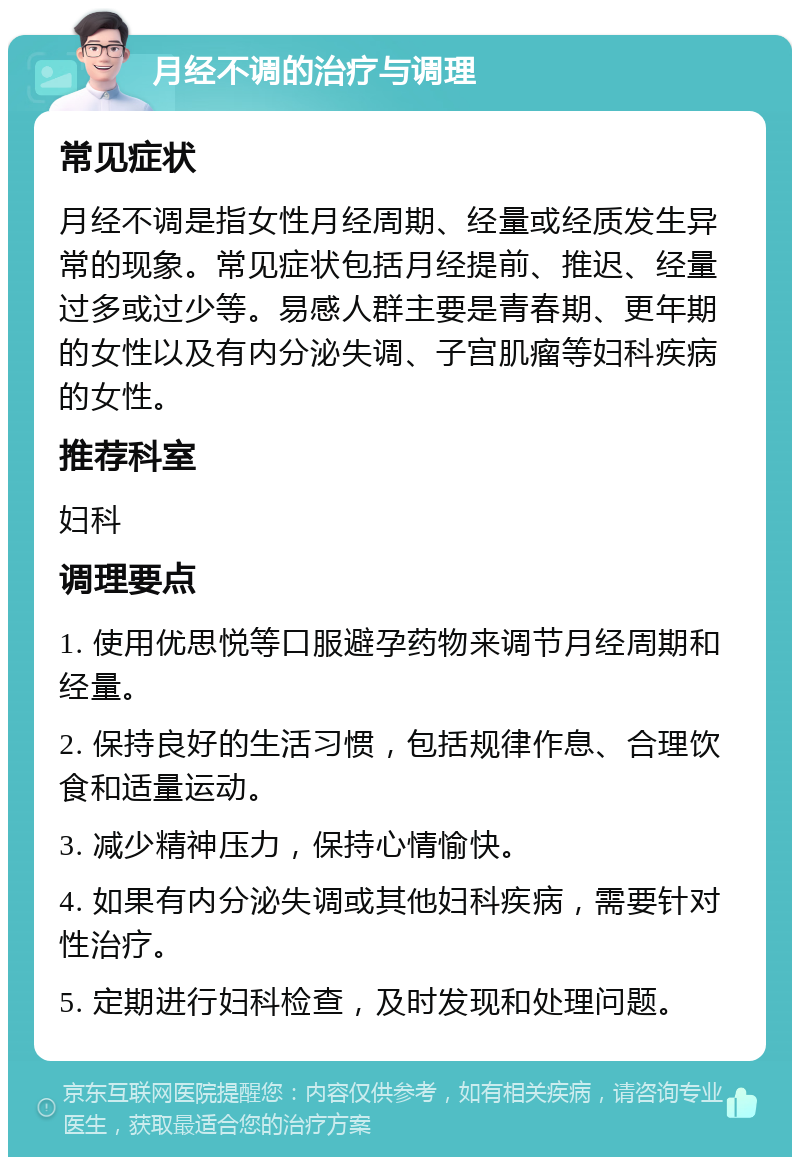 月经不调的治疗与调理 常见症状 月经不调是指女性月经周期、经量或经质发生异常的现象。常见症状包括月经提前、推迟、经量过多或过少等。易感人群主要是青春期、更年期的女性以及有内分泌失调、子宫肌瘤等妇科疾病的女性。 推荐科室 妇科 调理要点 1. 使用优思悦等口服避孕药物来调节月经周期和经量。 2. 保持良好的生活习惯，包括规律作息、合理饮食和适量运动。 3. 减少精神压力，保持心情愉快。 4. 如果有内分泌失调或其他妇科疾病，需要针对性治疗。 5. 定期进行妇科检查，及时发现和处理问题。