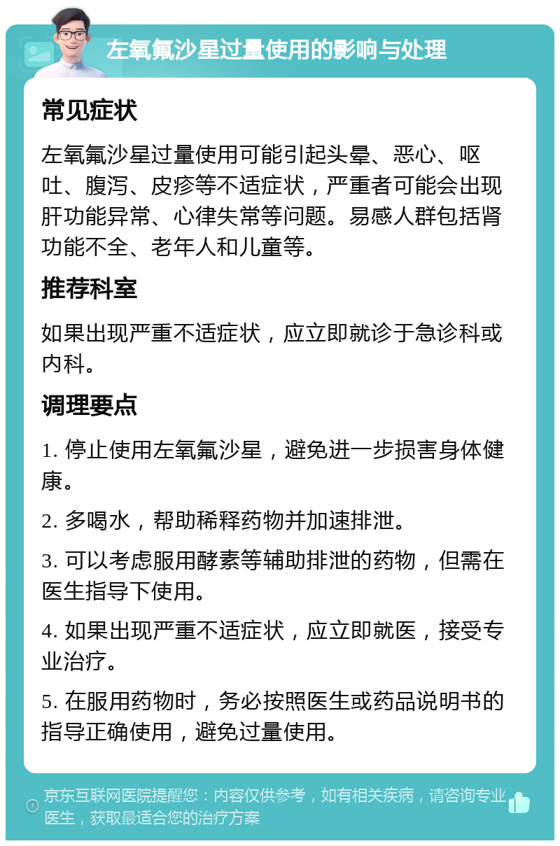 左氧氟沙星过量使用的影响与处理 常见症状 左氧氟沙星过量使用可能引起头晕、恶心、呕吐、腹泻、皮疹等不适症状，严重者可能会出现肝功能异常、心律失常等问题。易感人群包括肾功能不全、老年人和儿童等。 推荐科室 如果出现严重不适症状，应立即就诊于急诊科或内科。 调理要点 1. 停止使用左氧氟沙星，避免进一步损害身体健康。 2. 多喝水，帮助稀释药物并加速排泄。 3. 可以考虑服用酵素等辅助排泄的药物，但需在医生指导下使用。 4. 如果出现严重不适症状，应立即就医，接受专业治疗。 5. 在服用药物时，务必按照医生或药品说明书的指导正确使用，避免过量使用。