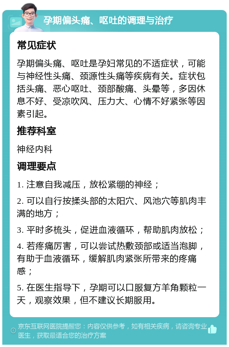 孕期偏头痛、呕吐的调理与治疗 常见症状 孕期偏头痛、呕吐是孕妇常见的不适症状，可能与神经性头痛、颈源性头痛等疾病有关。症状包括头痛、恶心呕吐、颈部酸痛、头晕等，多因休息不好、受凉吹风、压力大、心情不好紧张等因素引起。 推荐科室 神经内科 调理要点 1. 注意自我减压，放松紧绷的神经； 2. 可以自行按揉头部的太阳穴、风池穴等肌肉丰满的地方； 3. 平时多梳头，促进血液循环，帮助肌肉放松； 4. 若疼痛厉害，可以尝试热敷颈部或适当泡脚，有助于血液循环，缓解肌肉紧张所带来的疼痛感； 5. 在医生指导下，孕期可以口服复方羊角颗粒一天，观察效果，但不建议长期服用。