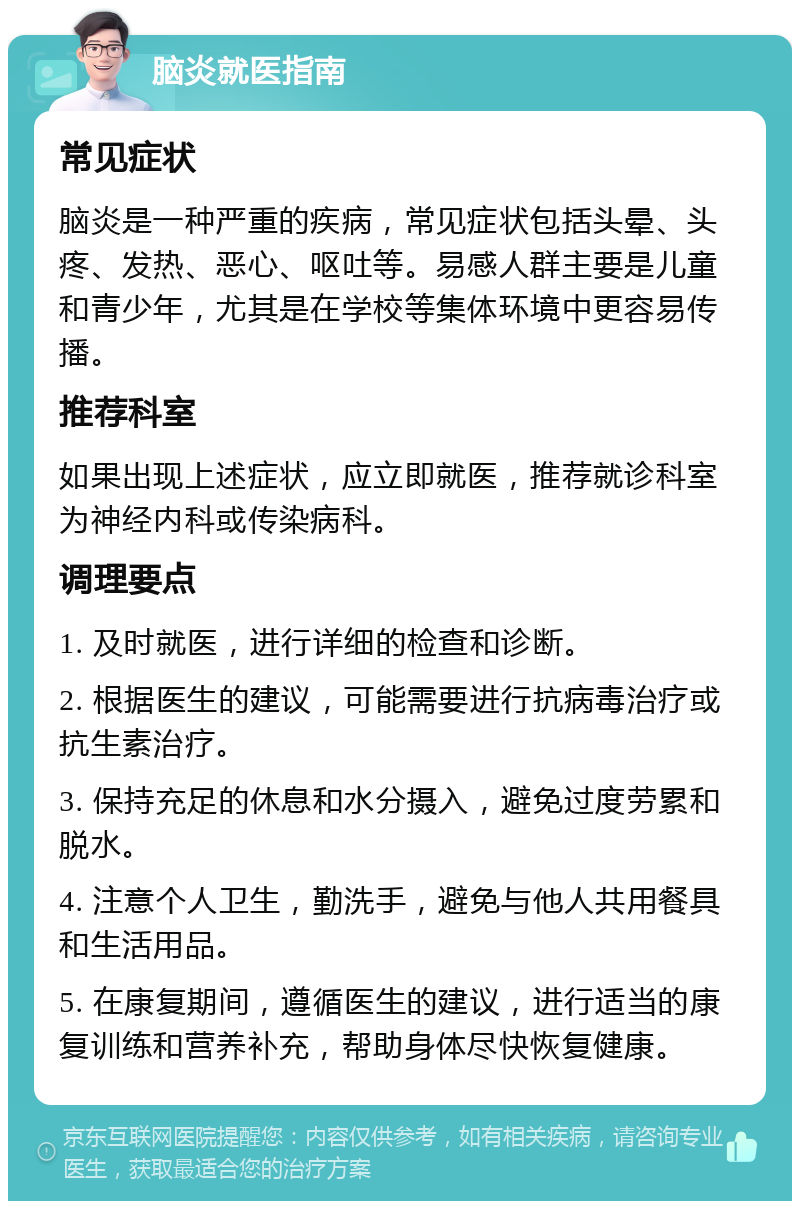 脑炎就医指南 常见症状 脑炎是一种严重的疾病，常见症状包括头晕、头疼、发热、恶心、呕吐等。易感人群主要是儿童和青少年，尤其是在学校等集体环境中更容易传播。 推荐科室 如果出现上述症状，应立即就医，推荐就诊科室为神经内科或传染病科。 调理要点 1. 及时就医，进行详细的检查和诊断。 2. 根据医生的建议，可能需要进行抗病毒治疗或抗生素治疗。 3. 保持充足的休息和水分摄入，避免过度劳累和脱水。 4. 注意个人卫生，勤洗手，避免与他人共用餐具和生活用品。 5. 在康复期间，遵循医生的建议，进行适当的康复训练和营养补充，帮助身体尽快恢复健康。