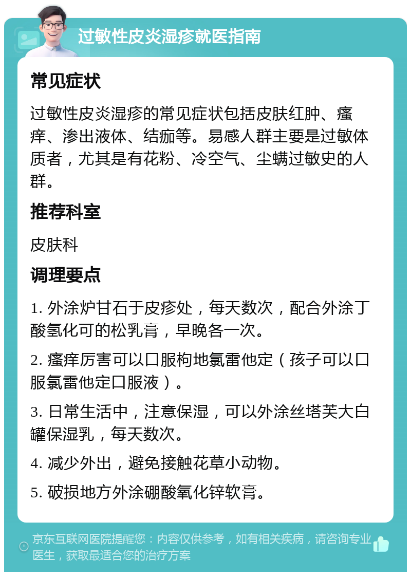 过敏性皮炎湿疹就医指南 常见症状 过敏性皮炎湿疹的常见症状包括皮肤红肿、瘙痒、渗出液体、结痂等。易感人群主要是过敏体质者，尤其是有花粉、冷空气、尘螨过敏史的人群。 推荐科室 皮肤科 调理要点 1. 外涂炉甘石于皮疹处，每天数次，配合外涂丁酸氢化可的松乳膏，早晚各一次。 2. 瘙痒厉害可以口服枸地氯雷他定（孩子可以口服氯雷他定口服液）。 3. 日常生活中，注意保湿，可以外涂丝塔芙大白罐保湿乳，每天数次。 4. 减少外出，避免接触花草小动物。 5. 破损地方外涂硼酸氧化锌软膏。