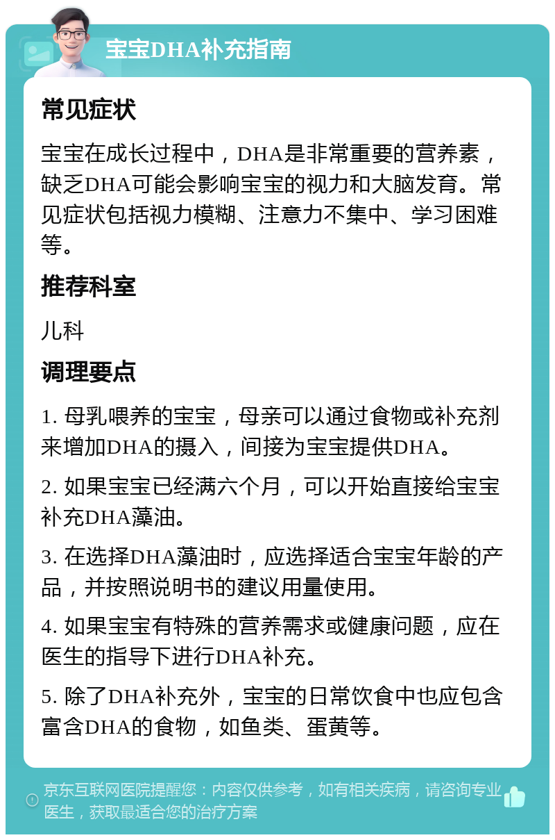 宝宝DHA补充指南 常见症状 宝宝在成长过程中，DHA是非常重要的营养素，缺乏DHA可能会影响宝宝的视力和大脑发育。常见症状包括视力模糊、注意力不集中、学习困难等。 推荐科室 儿科 调理要点 1. 母乳喂养的宝宝，母亲可以通过食物或补充剂来增加DHA的摄入，间接为宝宝提供DHA。 2. 如果宝宝已经满六个月，可以开始直接给宝宝补充DHA藻油。 3. 在选择DHA藻油时，应选择适合宝宝年龄的产品，并按照说明书的建议用量使用。 4. 如果宝宝有特殊的营养需求或健康问题，应在医生的指导下进行DHA补充。 5. 除了DHA补充外，宝宝的日常饮食中也应包含富含DHA的食物，如鱼类、蛋黄等。