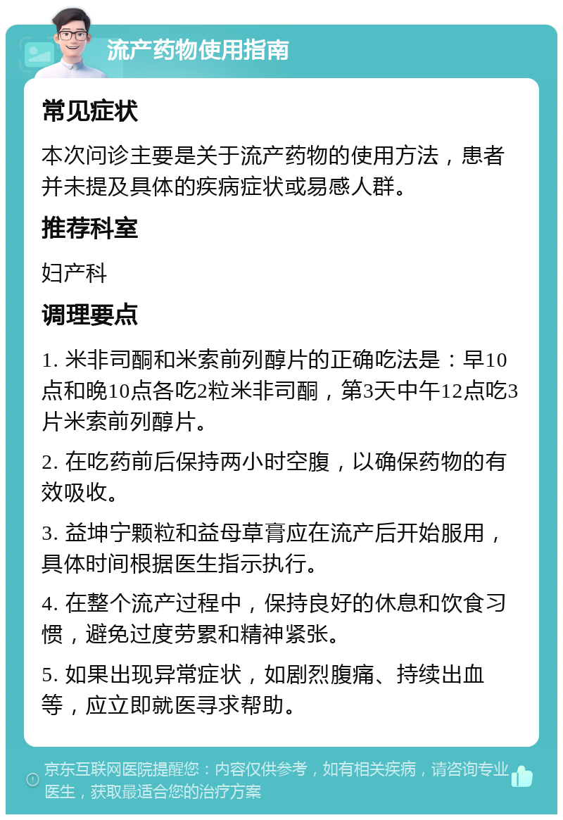 流产药物使用指南 常见症状 本次问诊主要是关于流产药物的使用方法，患者并未提及具体的疾病症状或易感人群。 推荐科室 妇产科 调理要点 1. 米非司酮和米索前列醇片的正确吃法是：早10点和晚10点各吃2粒米非司酮，第3天中午12点吃3片米索前列醇片。 2. 在吃药前后保持两小时空腹，以确保药物的有效吸收。 3. 益坤宁颗粒和益母草膏应在流产后开始服用，具体时间根据医生指示执行。 4. 在整个流产过程中，保持良好的休息和饮食习惯，避免过度劳累和精神紧张。 5. 如果出现异常症状，如剧烈腹痛、持续出血等，应立即就医寻求帮助。