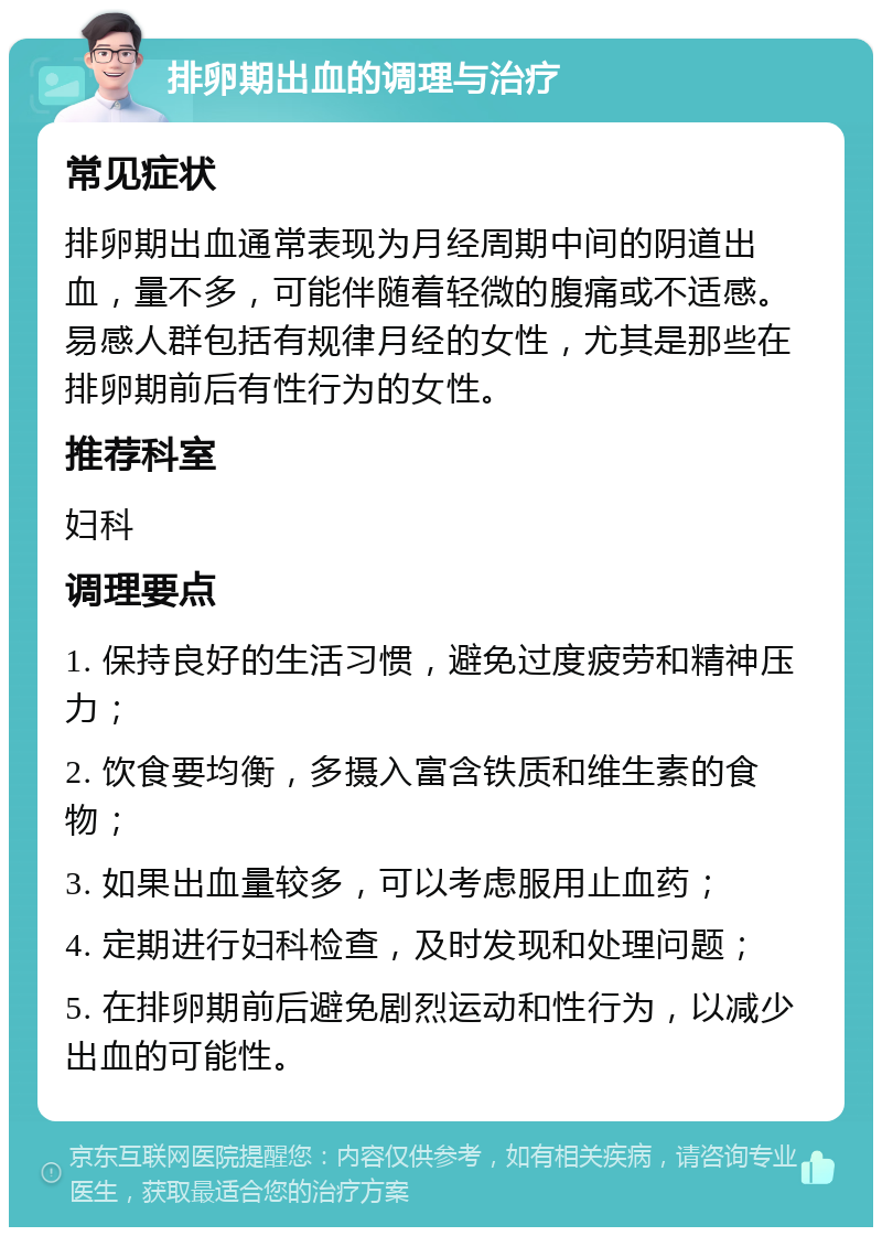 排卵期出血的调理与治疗 常见症状 排卵期出血通常表现为月经周期中间的阴道出血，量不多，可能伴随着轻微的腹痛或不适感。易感人群包括有规律月经的女性，尤其是那些在排卵期前后有性行为的女性。 推荐科室 妇科 调理要点 1. 保持良好的生活习惯，避免过度疲劳和精神压力； 2. 饮食要均衡，多摄入富含铁质和维生素的食物； 3. 如果出血量较多，可以考虑服用止血药； 4. 定期进行妇科检查，及时发现和处理问题； 5. 在排卵期前后避免剧烈运动和性行为，以减少出血的可能性。