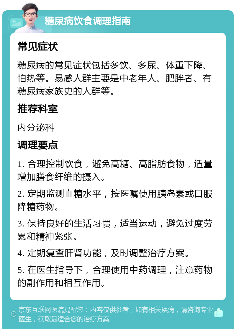 糖尿病饮食调理指南 常见症状 糖尿病的常见症状包括多饮、多尿、体重下降、怕热等。易感人群主要是中老年人、肥胖者、有糖尿病家族史的人群等。 推荐科室 内分泌科 调理要点 1. 合理控制饮食，避免高糖、高脂肪食物，适量增加膳食纤维的摄入。 2. 定期监测血糖水平，按医嘱使用胰岛素或口服降糖药物。 3. 保持良好的生活习惯，适当运动，避免过度劳累和精神紧张。 4. 定期复查肝肾功能，及时调整治疗方案。 5. 在医生指导下，合理使用中药调理，注意药物的副作用和相互作用。