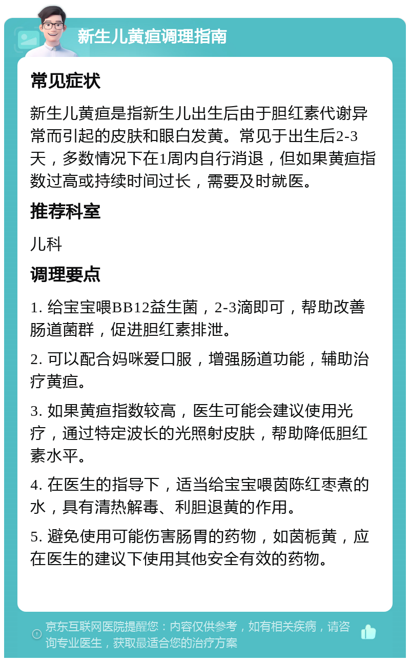 新生儿黄疸调理指南 常见症状 新生儿黄疸是指新生儿出生后由于胆红素代谢异常而引起的皮肤和眼白发黄。常见于出生后2-3天，多数情况下在1周内自行消退，但如果黄疸指数过高或持续时间过长，需要及时就医。 推荐科室 儿科 调理要点 1. 给宝宝喂BB12益生菌，2-3滴即可，帮助改善肠道菌群，促进胆红素排泄。 2. 可以配合妈咪爱口服，增强肠道功能，辅助治疗黄疸。 3. 如果黄疸指数较高，医生可能会建议使用光疗，通过特定波长的光照射皮肤，帮助降低胆红素水平。 4. 在医生的指导下，适当给宝宝喂茵陈红枣煮的水，具有清热解毒、利胆退黄的作用。 5. 避免使用可能伤害肠胃的药物，如茵栀黄，应在医生的建议下使用其他安全有效的药物。