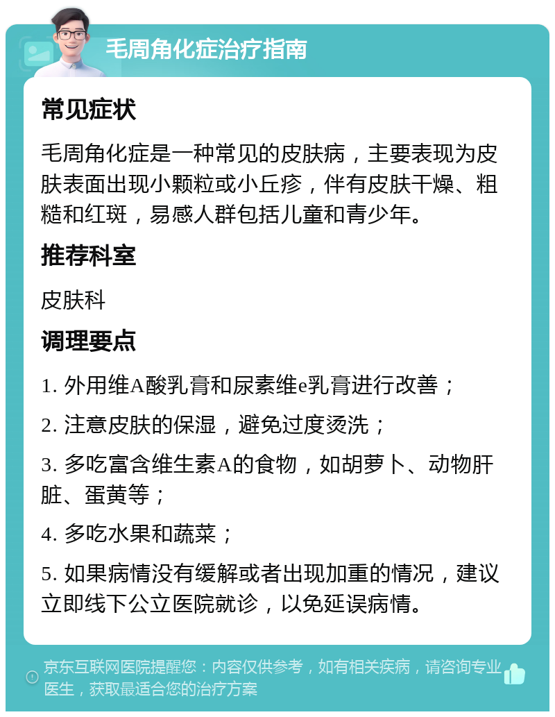 毛周角化症治疗指南 常见症状 毛周角化症是一种常见的皮肤病，主要表现为皮肤表面出现小颗粒或小丘疹，伴有皮肤干燥、粗糙和红斑，易感人群包括儿童和青少年。 推荐科室 皮肤科 调理要点 1. 外用维A酸乳膏和尿素维e乳膏进行改善； 2. 注意皮肤的保湿，避免过度烫洗； 3. 多吃富含维生素A的食物，如胡萝卜、动物肝脏、蛋黄等； 4. 多吃水果和蔬菜； 5. 如果病情没有缓解或者出现加重的情况，建议立即线下公立医院就诊，以免延误病情。